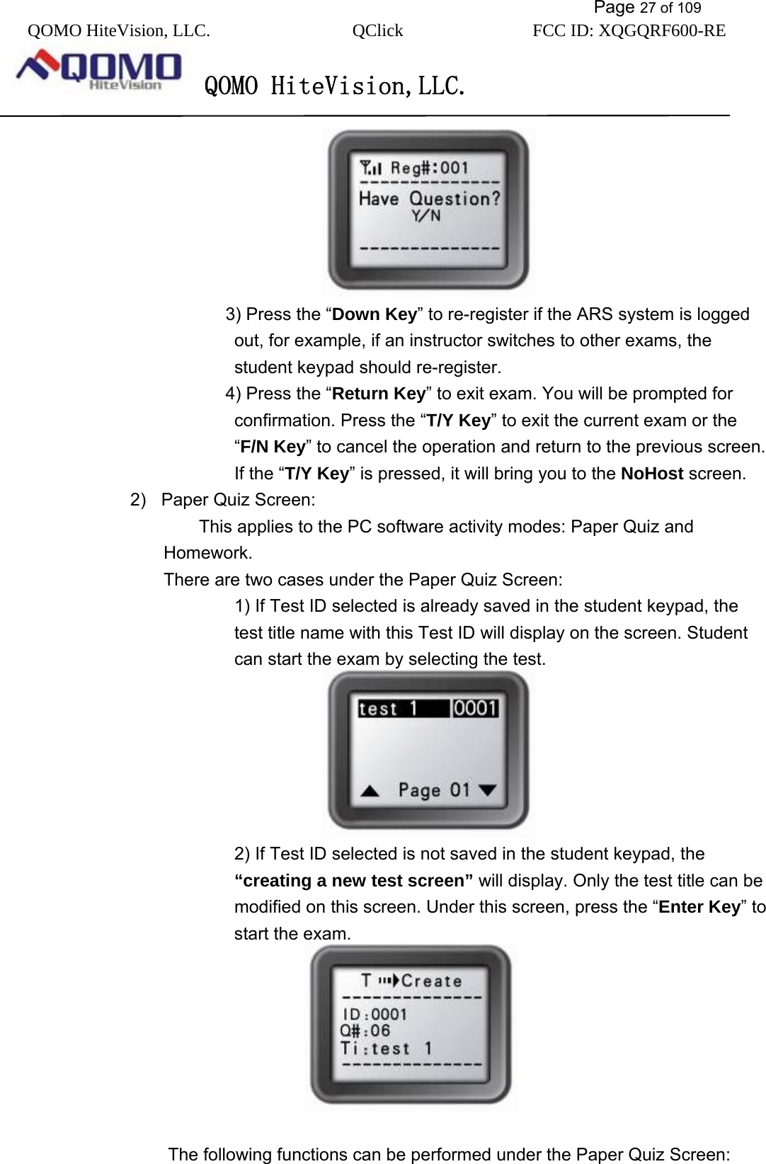           Page 27 of 109 QOMO HiteVision, LLC.  QClick        FCC ID: XQGQRF600-RE     QOMO HiteVision,LLC.                  3) Press the “Down Key” to re-register if the ARS system is logged out, for example, if an instructor switches to other exams, the student keypad should re-register.    4) Press the “Return Key” to exit exam. You will be prompted for confirmation. Press the “T/Y Key” to exit the current exam or the “F/N Key” to cancel the operation and return to the previous screen. If the “T/Y Key” is pressed, it will bring you to the NoHost screen. 2)  Paper Quiz Screen:     This applies to the PC software activity modes: Paper Quiz and Homework.   There are two cases under the Paper Quiz Screen:         1) If Test ID selected is already saved in the student keypad, the test title name with this Test ID will display on the screen. Student can start the exam by selecting the test.                      2) If Test ID selected is not saved in the student keypad, the “creating a new test screen” will display. Only the test title can be modified on this screen. Under this screen, press the “Enter Key” to start the exam.               The following functions can be performed under the Paper Quiz Screen: 