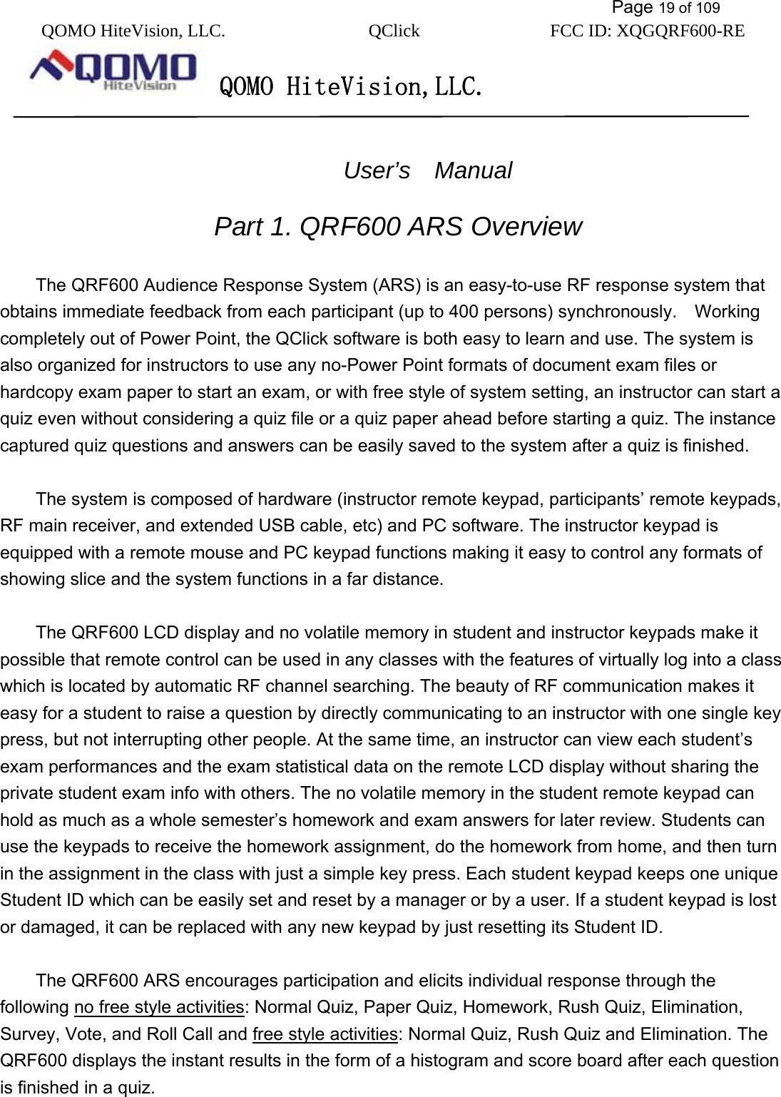           Page 19 of 109 QOMO HiteVision, LLC.  QClick        FCC ID: XQGQRF600-RE     QOMO HiteVision,LLC.      User’s  Manual  Part 1. QRF600 ARS Overview  The QRF600 Audience Response System (ARS) is an easy-to-use RF response system that obtains immediate feedback from each participant (up to 400 persons) synchronously.    Working completely out of Power Point, the QClick software is both easy to learn and use. The system is also organized for instructors to use any no-Power Point formats of document exam files or hardcopy exam paper to start an exam, or with free style of system setting, an instructor can start a quiz even without considering a quiz file or a quiz paper ahead before starting a quiz. The instance captured quiz questions and answers can be easily saved to the system after a quiz is finished.  The system is composed of hardware (instructor remote keypad, participants’ remote keypads, RF main receiver, and extended USB cable, etc) and PC software. The instructor keypad is equipped with a remote mouse and PC keypad functions making it easy to control any formats of showing slice and the system functions in a far distance.  The QRF600 LCD display and no volatile memory in student and instructor keypads make it possible that remote control can be used in any classes with the features of virtually log into a class which is located by automatic RF channel searching. The beauty of RF communication makes it easy for a student to raise a question by directly communicating to an instructor with one single key press, but not interrupting other people. At the same time, an instructor can view each student’s exam performances and the exam statistical data on the remote LCD display without sharing the private student exam info with others. The no volatile memory in the student remote keypad can hold as much as a whole semester’s homework and exam answers for later review. Students can use the keypads to receive the homework assignment, do the homework from home, and then turn in the assignment in the class with just a simple key press. Each student keypad keeps one unique Student ID which can be easily set and reset by a manager or by a user. If a student keypad is lost or damaged, it can be replaced with any new keypad by just resetting its Student ID.  The QRF600 ARS encourages participation and elicits individual response through the following no free style activities: Normal Quiz, Paper Quiz, Homework, Rush Quiz, Elimination, Survey, Vote, and Roll Call and free style activities: Normal Quiz, Rush Quiz and Elimination. The QRF600 displays the instant results in the form of a histogram and score board after each question is finished in a quiz.    