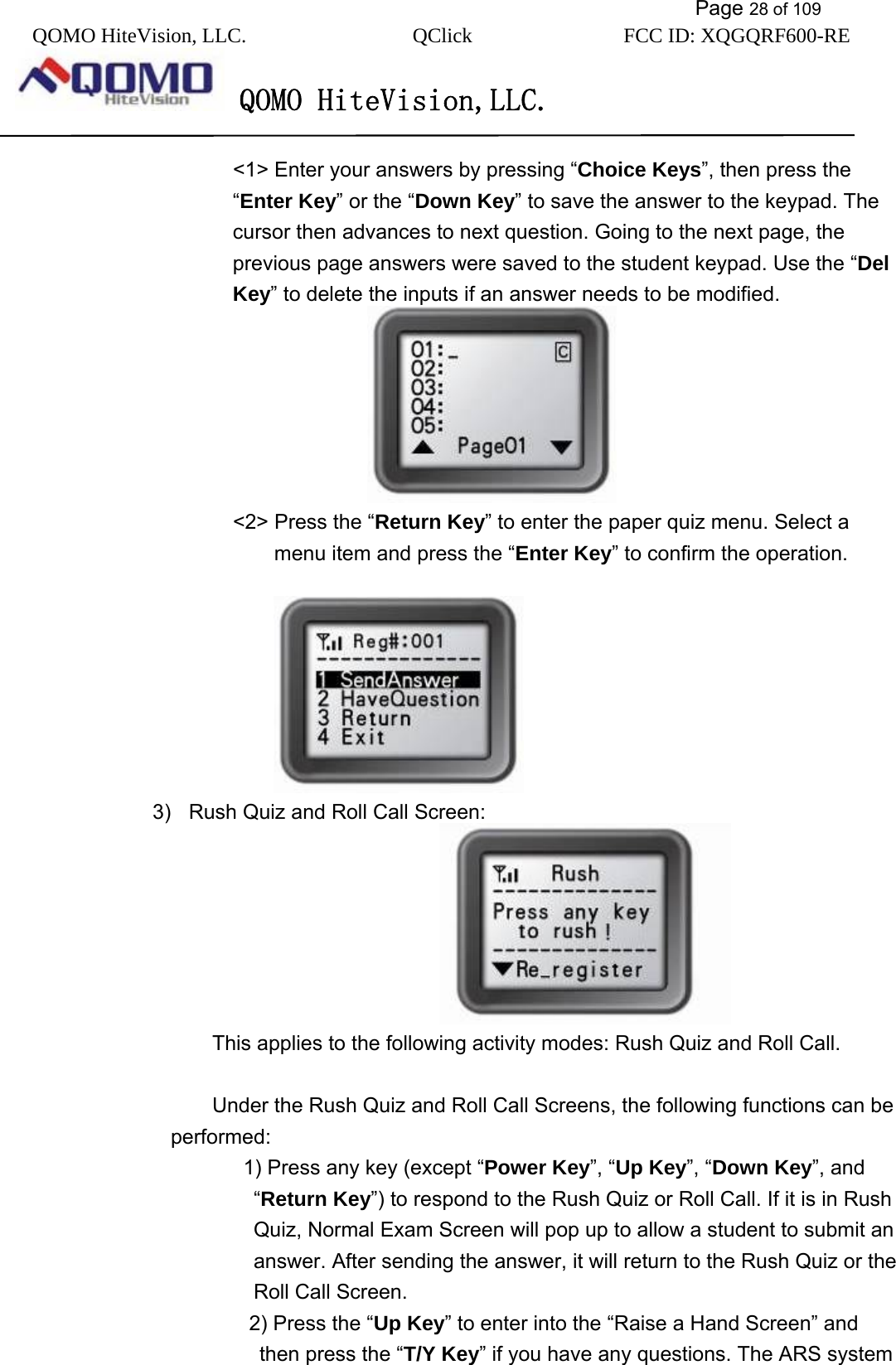           Page 28 of 109 QOMO HiteVision, LLC.  QClick        FCC ID: XQGQRF600-RE     QOMO HiteVision,LLC.   &lt;1&gt; Enter your answers by pressing “Choice Keys”, then press the “Enter Key” or the “Down Key” to save the answer to the keypad. The cursor then advances to next question. Going to the next page, the previous page answers were saved to the student keypad. Use the “Del Key” to delete the inputs if an answer needs to be modified.                         &lt;2&gt; Press the “Return Key” to enter the paper quiz menu. Select a menu item and press the “Enter Key” to confirm the operation.                                                                   3)  Rush Quiz and Roll Call Screen:                                           This applies to the following activity modes: Rush Quiz and Roll Call.             Under the Rush Quiz and Roll Call Screens, the following functions can be performed:       1) Press any key (except “Power Key”, “Up Key”, “Down Key”, and “Return Key”) to respond to the Rush Quiz or Roll Call. If it is in Rush Quiz, Normal Exam Screen will pop up to allow a student to submit an answer. After sending the answer, it will return to the Rush Quiz or the Roll Call Screen.    2) Press the “Up Key” to enter into the “Raise a Hand Screen” and then press the “T/Y Key” if you have any questions. The ARS system 