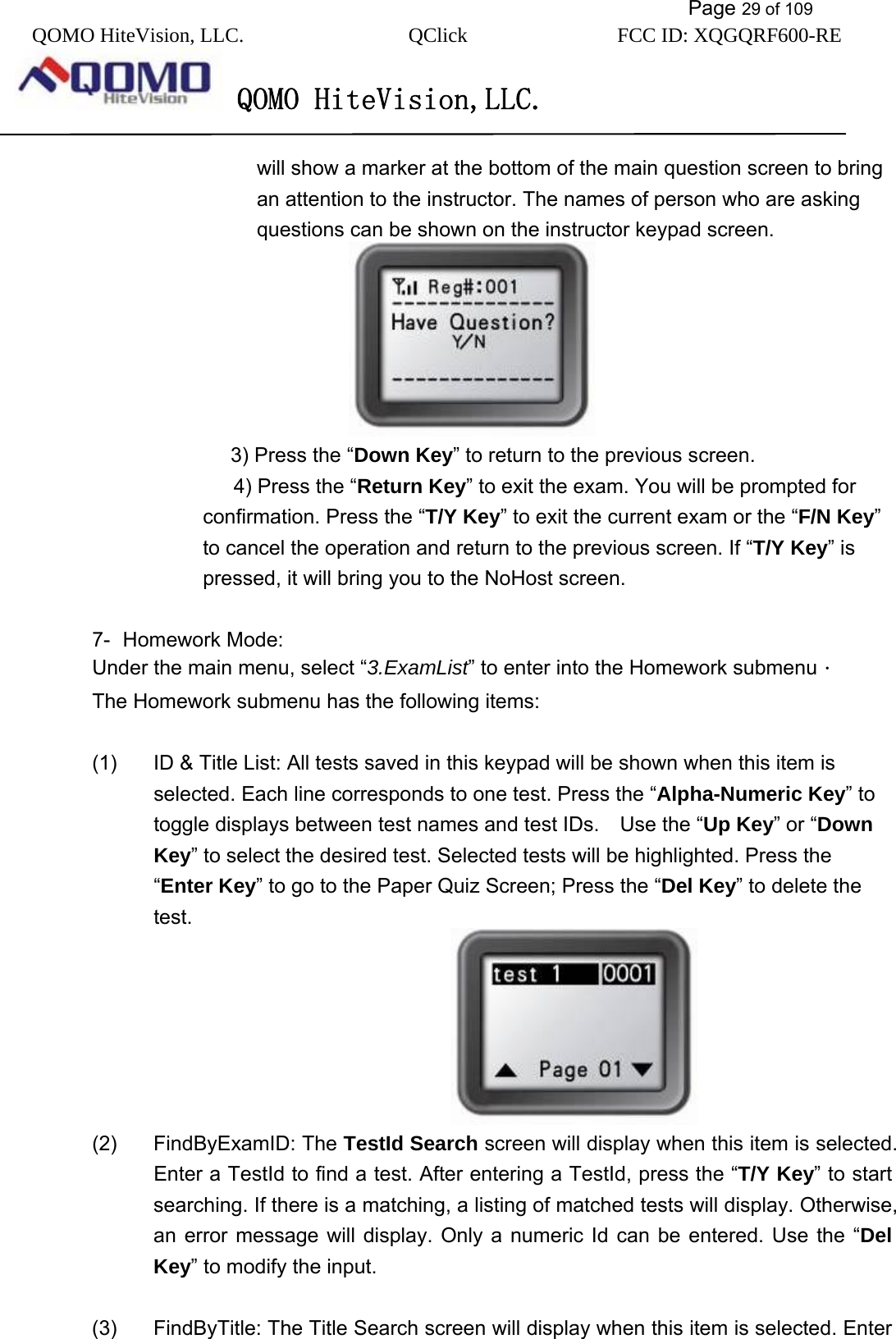           Page 29 of 109 QOMO HiteVision, LLC.  QClick        FCC ID: XQGQRF600-RE     QOMO HiteVision,LLC.   will show a marker at the bottom of the main question screen to bring an attention to the instructor. The names of person who are asking questions can be shown on the instructor keypad screen.                                   3) Press the “Down Key” to return to the previous screen.    4) Press the “Return Key” to exit the exam. You will be prompted for confirmation. Press the “T/Y Key” to exit the current exam or the “F/N Key” to cancel the operation and return to the previous screen. If “T/Y Key” is pressed, it will bring you to the NoHost screen.   7- Homework Mode: Under the main menu, select “3.ExamList” to enter into the Homework submenu． The Homework submenu has the following items:        (1)  ID &amp; Title List: All tests saved in this keypad will be shown when this item is selected. Each line corresponds to one test. Press the “Alpha-Numeric Key” to toggle displays between test names and test IDs.    Use the “Up Key” or “Down Key” to select the desired test. Selected tests will be highlighted. Press the “Enter Key” to go to the Paper Quiz Screen; Press the “Del Key” to delete the test.                                (2) FindByExamID: The TestId Search screen will display when this item is selected. Enter a TestId to find a test. After entering a TestId, press the “T/Y Key” to start searching. If there is a matching, a listing of matched tests will display. Otherwise, an error message will display. Only a numeric Id can be entered. Use the “Del Key” to modify the input.     (3)  FindByTitle: The Title Search screen will display when this item is selected. Enter 