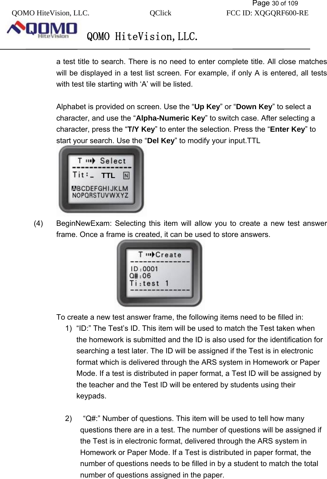           Page 30 of 109 QOMO HiteVision, LLC.  QClick        FCC ID: XQGQRF600-RE     QOMO HiteVision,LLC.   a test title to search. There is no need to enter complete title. All close matches will be displayed in a test list screen. For example, if only A is entered, all tests with test tile starting with ‘A’ will be listed.  Alphabet is provided on screen. Use the “Up Key” or “Down Key” to select a character, and use the “Alpha-Numeric Key” to switch case. After selecting a character, press the “T/Y Key” to enter the selection. Press the “Enter Key” to start your search. Use the “Del Key” to modify your input.TTL  (4)  BeginNewExam: Selecting this item will allow you to create a new test answer frame. Once a frame is created, it can be used to store answers.  To create a new test answer frame, the following items need to be filled in: 1)  “ID:” The Test’s ID. This item will be used to match the Test taken when the homework is submitted and the ID is also used for the identification for searching a test later. The ID will be assigned if the Test is in electronic format which is delivered through the ARS system in Homework or Paper Mode. If a test is distributed in paper format, a Test ID will be assigned by the teacher and the Test ID will be entered by students using their keypads.  2)      “Q#:” Number of questions. This item will be used to tell how many questions there are in a test. The number of questions will be assigned if the Test is in electronic format, delivered through the ARS system in Homework or Paper Mode. If a Test is distributed in paper format, the number of questions needs to be filled in by a student to match the total number of questions assigned in the paper.  TTL 