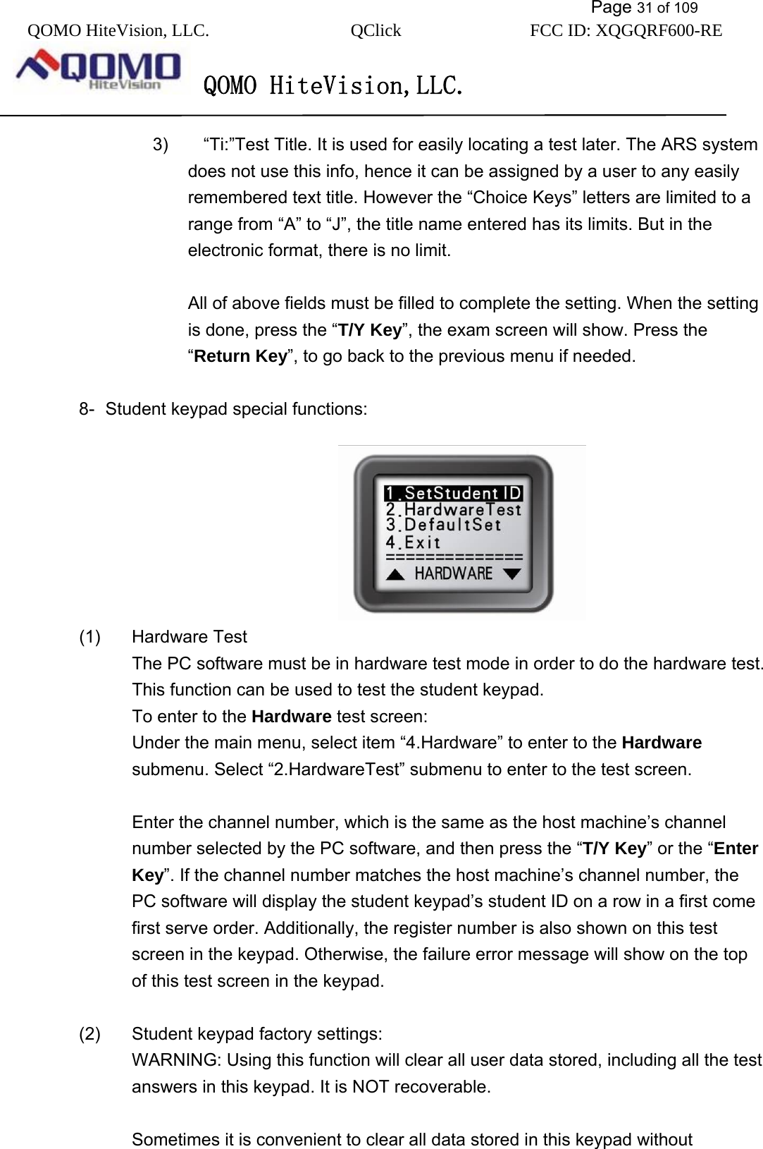           Page 31 of 109 QOMO HiteVision, LLC.  QClick        FCC ID: XQGQRF600-RE     QOMO HiteVision,LLC.   3)        “Ti:”Test Title. It is used for easily locating a test later. The ARS system does not use this info, hence it can be assigned by a user to any easily remembered text title. However the “Choice Keys” letters are limited to a range from “A” to “J”, the title name entered has its limits. But in the electronic format, there is no limit.    All of above fields must be filled to complete the setting. When the setting is done, press the “T/Y Key”, the exam screen will show. Press the “Return Key”, to go back to the previous menu if needed.  8-  Student keypad special functions:                                   (1) Hardware Test The PC software must be in hardware test mode in order to do the hardware test. This function can be used to test the student keypad. To enter to the Hardware test screen: Under the main menu, select item “4.Hardware” to enter to the Hardware submenu. Select “2.HardwareTest” submenu to enter to the test screen.  Enter the channel number, which is the same as the host machine’s channel number selected by the PC software, and then press the “T/Y Key” or the “Enter Key”. If the channel number matches the host machine’s channel number, the PC software will display the student keypad’s student ID on a row in a first come first serve order. Additionally, the register number is also shown on this test screen in the keypad. Otherwise, the failure error message will show on the top of this test screen in the keypad.  (2)  Student keypad factory settings: WARNING: Using this function will clear all user data stored, including all the test answers in this keypad. It is NOT recoverable.    Sometimes it is convenient to clear all data stored in this keypad without 