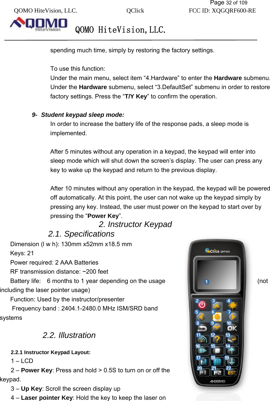           Page 32 of 109 QOMO HiteVision, LLC.  QClick        FCC ID: XQGQRF600-RE     QOMO HiteVision,LLC.   spending much time, simply by restoring the factory settings.    To use this function: Under the main menu, select item “4.Hardware” to enter the Hardware submenu. Under the Hardware submenu, select “3.DefaultSet” submenu in order to restore factory settings. Press the “T/Y Key” to confirm the operation.  9-  Student keypad sleep mode: In order to increase the battery life of the response pads, a sleep mode is implemented.   After 5 minutes without any operation in a keypad, the keypad will enter into sleep mode which will shut down the screen’s display. The user can press any key to wake up the keypad and return to the previous display.  After 10 minutes without any operation in the keypad, the keypad will be powered off automatically. At this point, the user can not wake up the keypad simply by pressing any key. Instead, the user must power on the keypad to start over by pressing the “Power Key”. 2. Instructor Keypad   2.1. Specifications Dimension (l w h): 130mm x52mm x18.5 mm Keys: 21 Power required: 2 AAA Batteries RF transmission distance: ~200 feet Battery life:    6 months to 1 year depending on the usage  (not including the laser pointer usage)   Function: Used by the instructor/presenter   Frequency band : 2404.1-2480.0 MHz ISM/SRD band systems  2.2. Illustration  2.2.1 Instructor Keypad Layout: 1 – LCD 2 – Power Key: Press and hold &gt; 0.5S to turn on or off the keypad.  3 – Up Key: Scroll the screen display up   4 – Laser pointer Key: Hold the key to keep the laser on 
