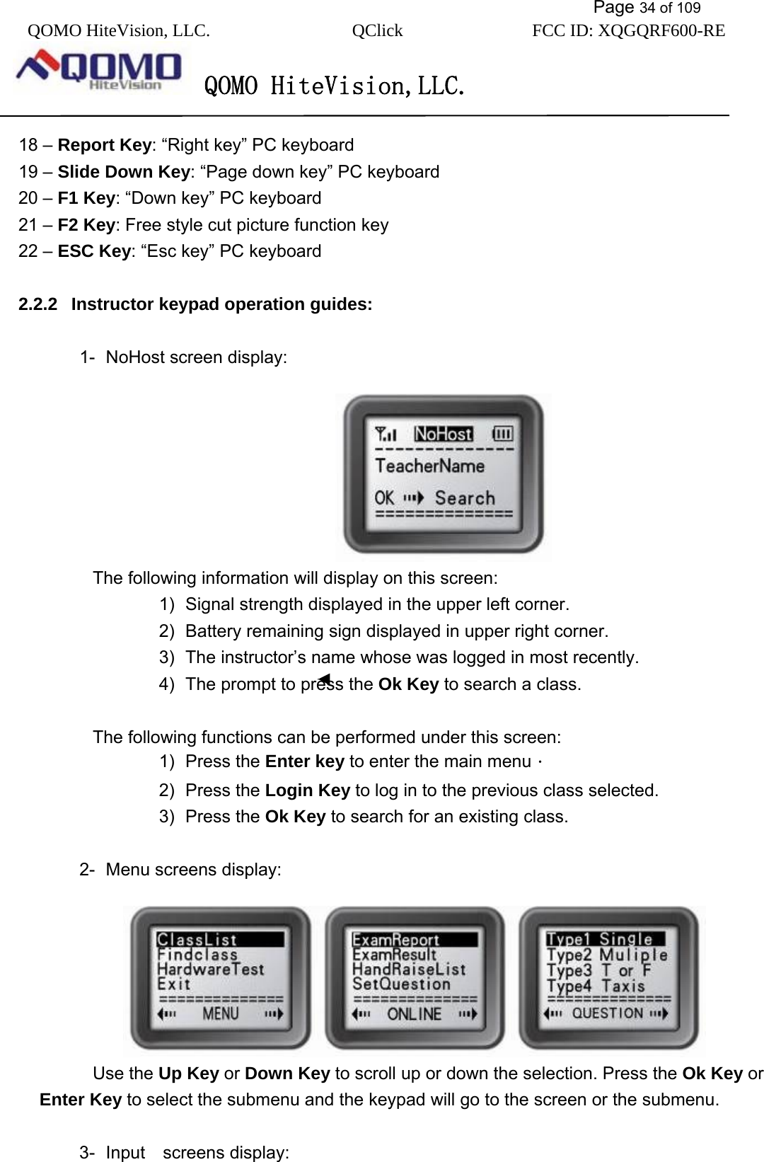           Page 34 of 109 QOMO HiteVision, LLC.  QClick        FCC ID: XQGQRF600-RE     QOMO HiteVision,LLC.   18 – Report Key: “Right key” PC keyboard 19 – Slide Down Key: “Page down key” PC keyboard   20 – F1 Key: “Down key” PC keyboard 21 – F2 Key: Free style cut picture function key 22 – ESC Key: “Esc key” PC keyboard  2.2.2  Instructor keypad operation guides:  1-  NoHost screen display:                           The following information will display on this screen: 1)  Signal strength displayed in the upper left corner. 2)  Battery remaining sign displayed in upper right corner. 3)  The instructor’s name whose was logged in most recently. 4)  The prompt to press the Ok Key to search a class.  The following functions can be performed under this screen: 1) Press the Enter key to enter the main menu． 2) Press the Login Key to log in to the previous class selected. 3) Press the Ok Key to search for an existing class.  2-  Menu screens display:         Use the Up Key or Down Key to scroll up or down the selection. Press the Ok Key or Enter Key to select the submenu and the keypad will go to the screen or the submenu.  3- Input  screens display: 