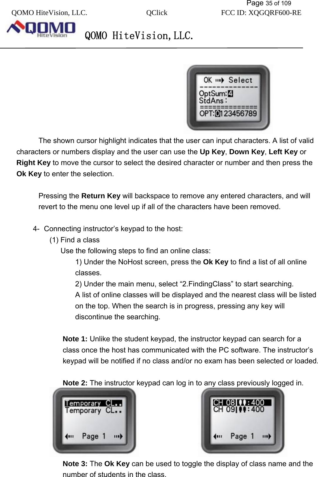           Page 35 of 109 QOMO HiteVision, LLC.  QClick        FCC ID: XQGQRF600-RE     QOMO HiteVision,LLC.                                               The shown cursor highlight indicates that the user can input characters. A list of valid characters or numbers display and the user can use the Up Key, Down Key, Left Key or Right Key to move the cursor to select the desired character or number and then press the Ok Key to enter the selection.  Pressing the Return Key will backspace to remove any entered characters, and will revert to the menu one level up if all of the characters have been removed.  4-  Connecting instructor’s keypad to the host: (1) Find a class Use the following steps to find an online class: 1) Under the NoHost screen, press the Ok Key to find a list of all online classes. 2) Under the main menu, select “2.FindingClass” to start searching. A list of online classes will be displayed and the nearest class will be listed on the top. When the search is in progress, pressing any key will discontinue the searching.  Note 1: Unlike the student keypad, the instructor keypad can search for a class once the host has communicated with the PC software. The instructor’s keypad will be notified if no class and/or no exam has been selected or loaded.  Note 2: The instructor keypad can log in to any class previously logged in.                   Note 3: The Ok Key can be used to toggle the display of class name and the number of students in the class. 