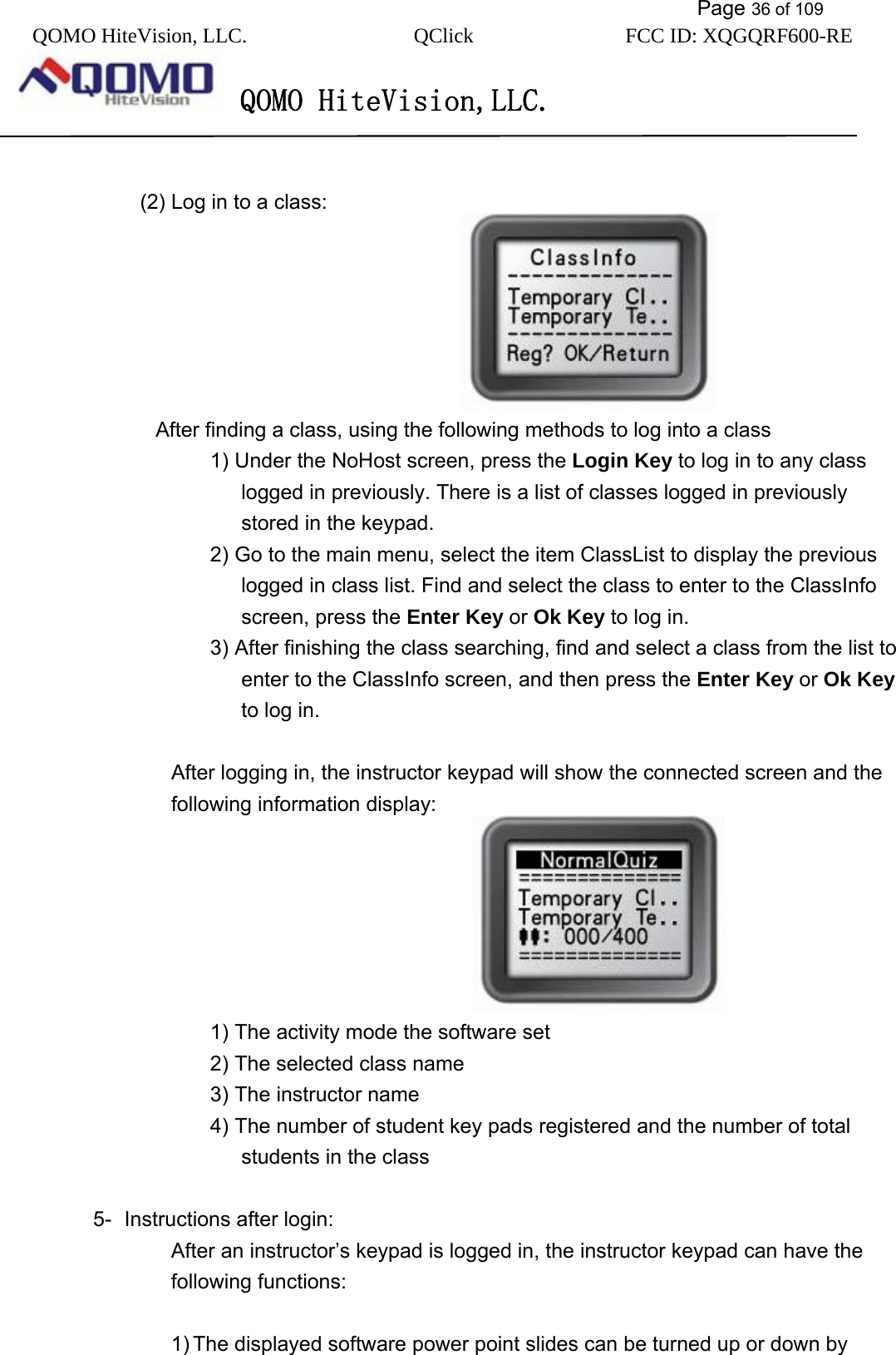           Page 36 of 109 QOMO HiteVision, LLC.  QClick        FCC ID: XQGQRF600-RE     QOMO HiteVision,LLC.    (2) Log in to a class:                               After finding a class, using the following methods to log into a class 1) Under the NoHost screen, press the Login Key to log in to any class logged in previously. There is a list of classes logged in previously stored in the keypad. 2) Go to the main menu, select the item ClassList to display the previous logged in class list. Find and select the class to enter to the ClassInfo screen, press the Enter Key or Ok Key to log in. 3) After finishing the class searching, find and select a class from the list to enter to the ClassInfo screen, and then press the Enter Key or Ok Key to log in.  After logging in, the instructor keypad will show the connected screen and the following information display:                                1) The activity mode the software set 2) The selected class name 3) The instructor name 4) The number of student key pads registered and the number of total students in the class  5-  Instructions after login: After an instructor’s keypad is logged in, the instructor keypad can have the following functions:  1) The displayed software power point slides can be turned up or down by 