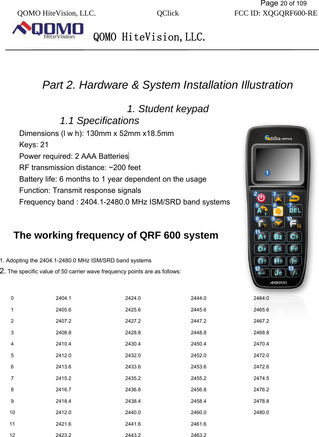           Page 20 of 109 QOMO HiteVision, LLC.  QClick        FCC ID: XQGQRF600-RE     QOMO HiteVision,LLC.     Part 2. Hardware &amp; System Installation Illustration  1. Student keypad   1.1 Specifications Dimensions (l w h): 130mm x 52mm x18.5mm Keys: 21 Power required: 2 AAA Batteries  RF transmission distance: ~200 feet Battery life: 6 months to 1 year dependent on the usage Function: Transmit response signals Frequency band : 2404.1-2480.0 MHz ISM/SRD band systems      The working frequency of QRF 600 system  1. Adopting the 2404.1-2480.0 MHz ISM/SRD band systems 2. The specific value of 50 carrier wave frequency points are as follows:                                                     0 2404.1  2424.0  2444.0  2464.0 1 2405.6  2425.6  2445.6  2465.6 2 2407.2  2427.2  2447.2  2467.2 3 2408.8  2428.8  2448.8  2468.8 4 2410.4  2430.4  2450.4  2470.4 5 2412.0  2432.0  2452.0  2472.0 6 2413.6  2433.6  2453.6  2472.6 7 2415.2  2435.2  2455.2  2474.5 8 2416.7  2436.8  2456.8  2476.2 9 2418.4  2438.4  2458.4  2478.8 10 2412.0  2440.0  2460.0  2480.0 11 2421.6  2441.6  2461.6   12 2423.2  2443.2  2463.2   