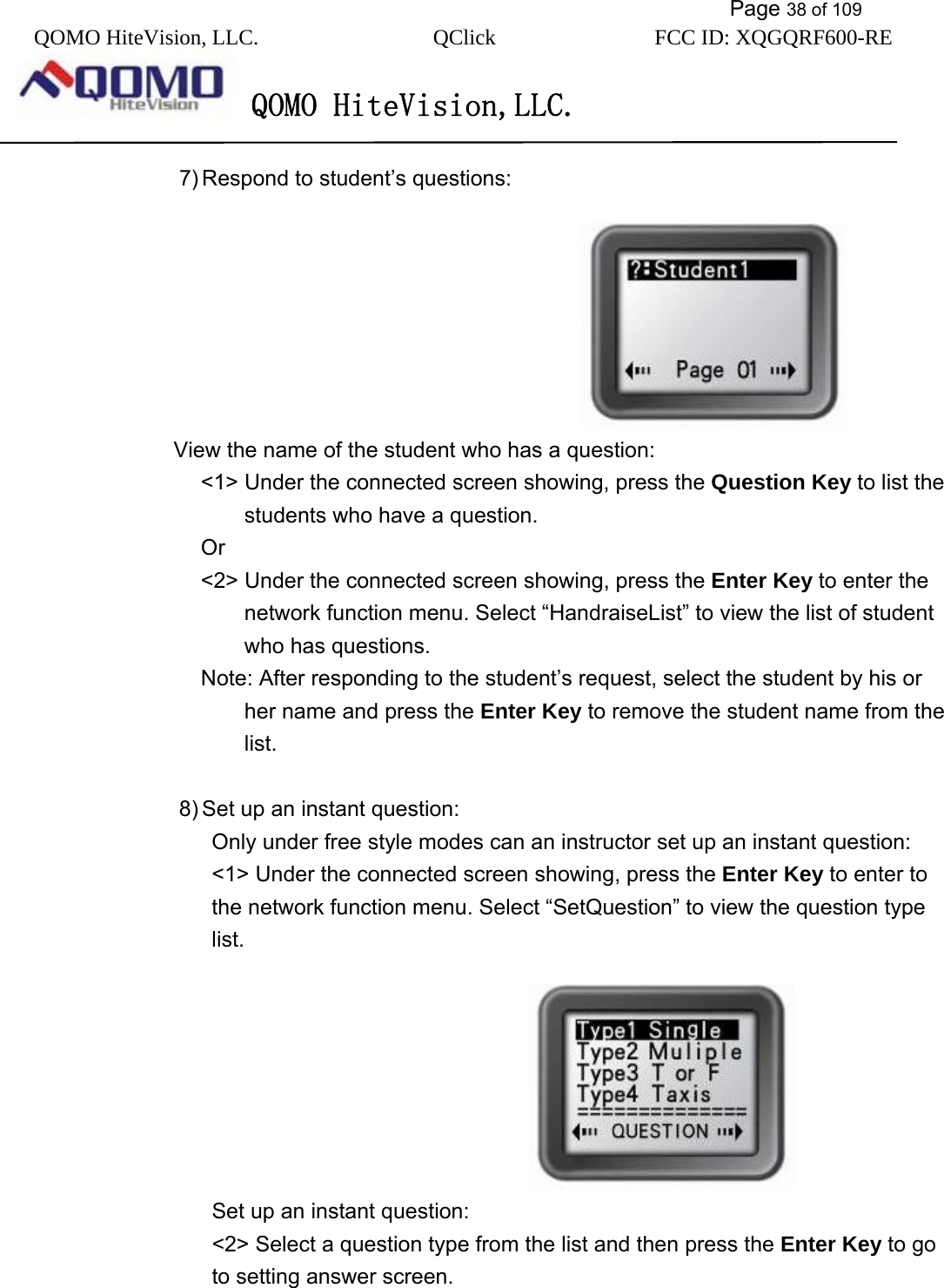           Page 38 of 109 QOMO HiteVision, LLC.  QClick        FCC ID: XQGQRF600-RE     QOMO HiteVision,LLC.   7) Respond to student’s questions:                                             View the name of the student who has a question: &lt;1&gt; Under the connected screen showing, press the Question Key to list the students who have a question.   Or &lt;2&gt; Under the connected screen showing, press the Enter Key to enter the network function menu. Select “HandraiseList” to view the list of student who has questions. Note: After responding to the student’s request, select the student by his or her name and press the Enter Key to remove the student name from the list.  8) Set up an instant question: Only under free style modes can an instructor set up an instant question: &lt;1&gt; Under the connected screen showing, press the Enter Key to enter to the network function menu. Select “SetQuestion” to view the question type list.                                     Set up an instant question: &lt;2&gt; Select a question type from the list and then press the Enter Key to go to setting answer screen.                                                                   