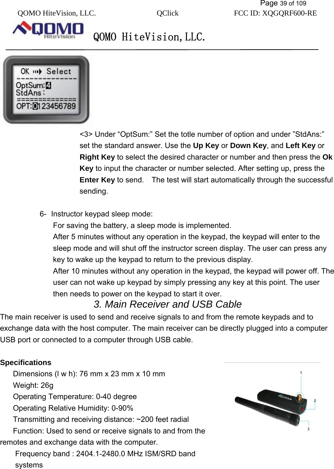           Page 39 of 109 QOMO HiteVision, LLC.  QClick        FCC ID: XQGQRF600-RE     QOMO HiteVision,LLC.    &lt;3&gt; Under “OptSum:” Set the totle number of option and under ”StdAns:” set the standard answer. Use the Up Key or Down Key, and Left Key or Right Key to select the desired character or number and then press the Ok Key to input the character or number selected. After setting up, press the Enter Key to send.    The test will start automatically through the successful sending.   6-  Instructor keypad sleep mode:   For saving the battery, a sleep mode is implemented.   After 5 minutes without any operation in the keypad, the keypad will enter to the sleep mode and will shut off the instructor screen display. The user can press any key to wake up the keypad to return to the previous display. After 10 minutes without any operation in the keypad, the keypad will power off. The user can not wake up keypad by simply pressing any key at this point. The user then needs to power on the keypad to start it over. 3. Main Receiver and USB Cable   The main receiver is used to send and receive signals to and from the remote keypads and to exchange data with the host computer. The main receiver can be directly plugged into a computer USB port or connected to a computer through USB cable.  Specifications Dimensions (l w h): 76 mm x 23 mm x 10 mm Weight: 26g Operating Temperature: 0-40 degree Operating Relative Humidity: 0-90% Transmitting and receiving distance: ~200 feet radial Function: Used to send or receive signals to and from the remotes and exchange data with the computer. Frequency band : 2404.1-2480.0 MHz ISM/SRD band systems 