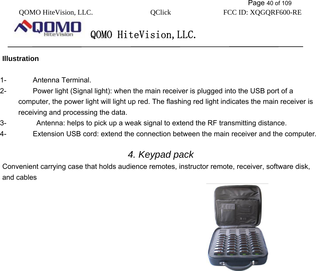           Page 40 of 109 QOMO HiteVision, LLC.  QClick        FCC ID: XQGQRF600-RE     QOMO HiteVision,LLC.   Illustration  1- Antenna Terminal. 2-  Power light (Signal light): when the main receiver is plugged into the USB port of a computer, the power light will light up red. The flashing red light indicates the main receiver is receiving and processing the data. 3-    Antenna: helps to pick up a weak signal to extend the RF transmitting distance. 4-  Extension USB cord: extend the connection between the main receiver and the computer.  4. Keypad pack Convenient carrying case that holds audience remotes, instructor remote, receiver, software disk, and cables                           