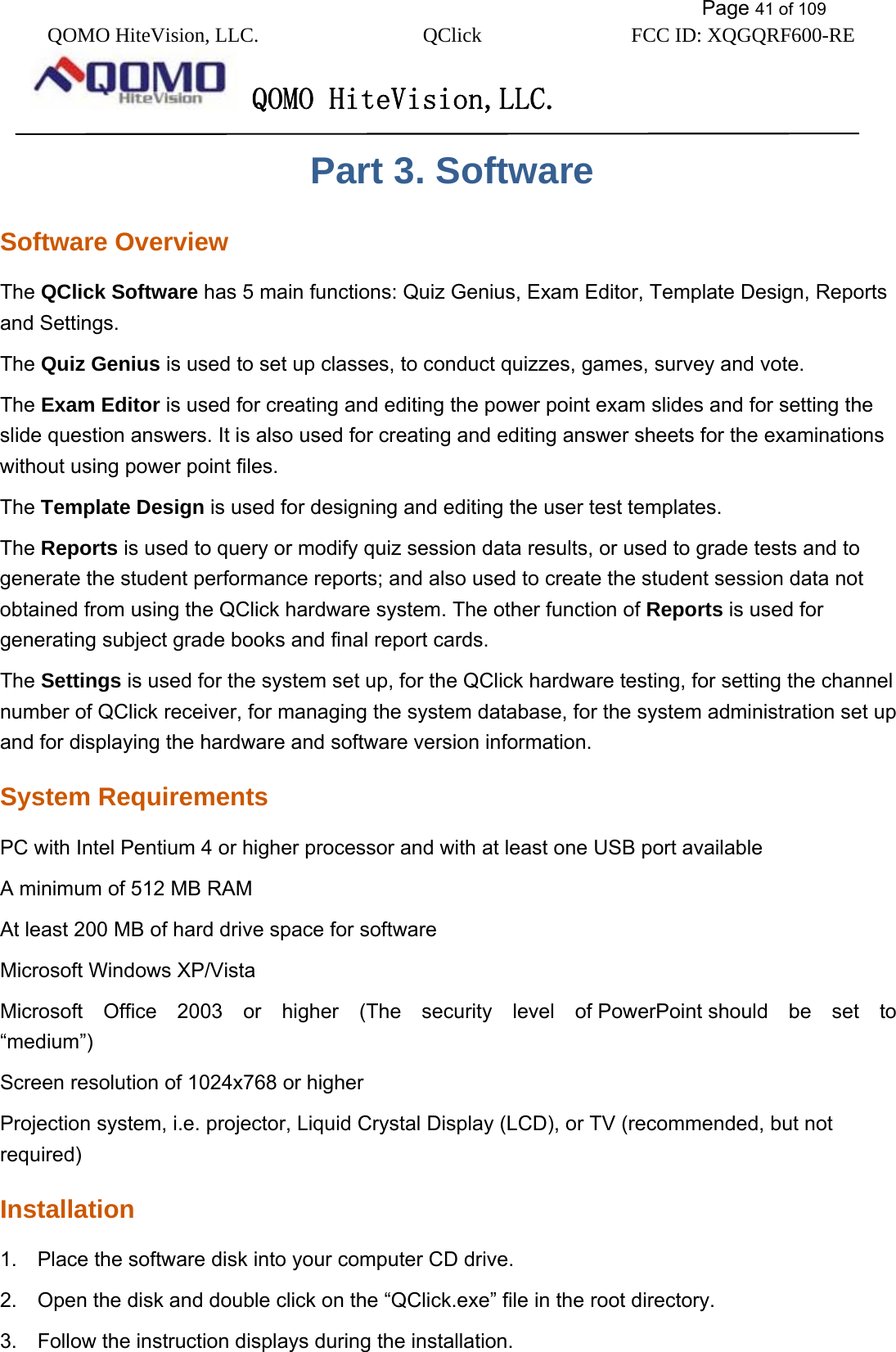           Page 41 of 109 QOMO HiteVision, LLC.  QClick        FCC ID: XQGQRF600-RE     QOMO HiteVision,LLC.   Part 3. Software Software Overview The QClick Software has 5 main functions: Quiz Genius, Exam Editor, Template Design, Reports and Settings. The Quiz Genius is used to set up classes, to conduct quizzes, games, survey and vote.   The Exam Editor is used for creating and editing the power point exam slides and for setting the slide question answers. It is also used for creating and editing answer sheets for the examinations without using power point files. The Template Design is used for designing and editing the user test templates. The Reports is used to query or modify quiz session data results, or used to grade tests and to generate the student performance reports; and also used to create the student session data not obtained from using the QClick hardware system. The other function of Reports is used for generating subject grade books and final report cards. The Settings is used for the system set up, for the QClick hardware testing, for setting the channel number of QClick receiver, for managing the system database, for the system administration set up and for displaying the hardware and software version information. System Requirements PC with Intel Pentium 4 or higher processor and with at least one USB port available A minimum of 512 MB RAM   At least 200 MB of hard drive space for software   Microsoft Windows XP/Vista   Microsoft  Office  2003  or  higher  (The  security  level  of PowerPoint should  be  set  to “medium”)  Screen resolution of 1024x768 or higher   Projection system, i.e. projector, Liquid Crystal Display (LCD), or TV (recommended, but not required) Installation 1.    Place the software disk into your computer CD drive. 2.    Open the disk and double click on the “QClick.exe” file in the root directory. 3.    Follow the instruction displays during the installation. 