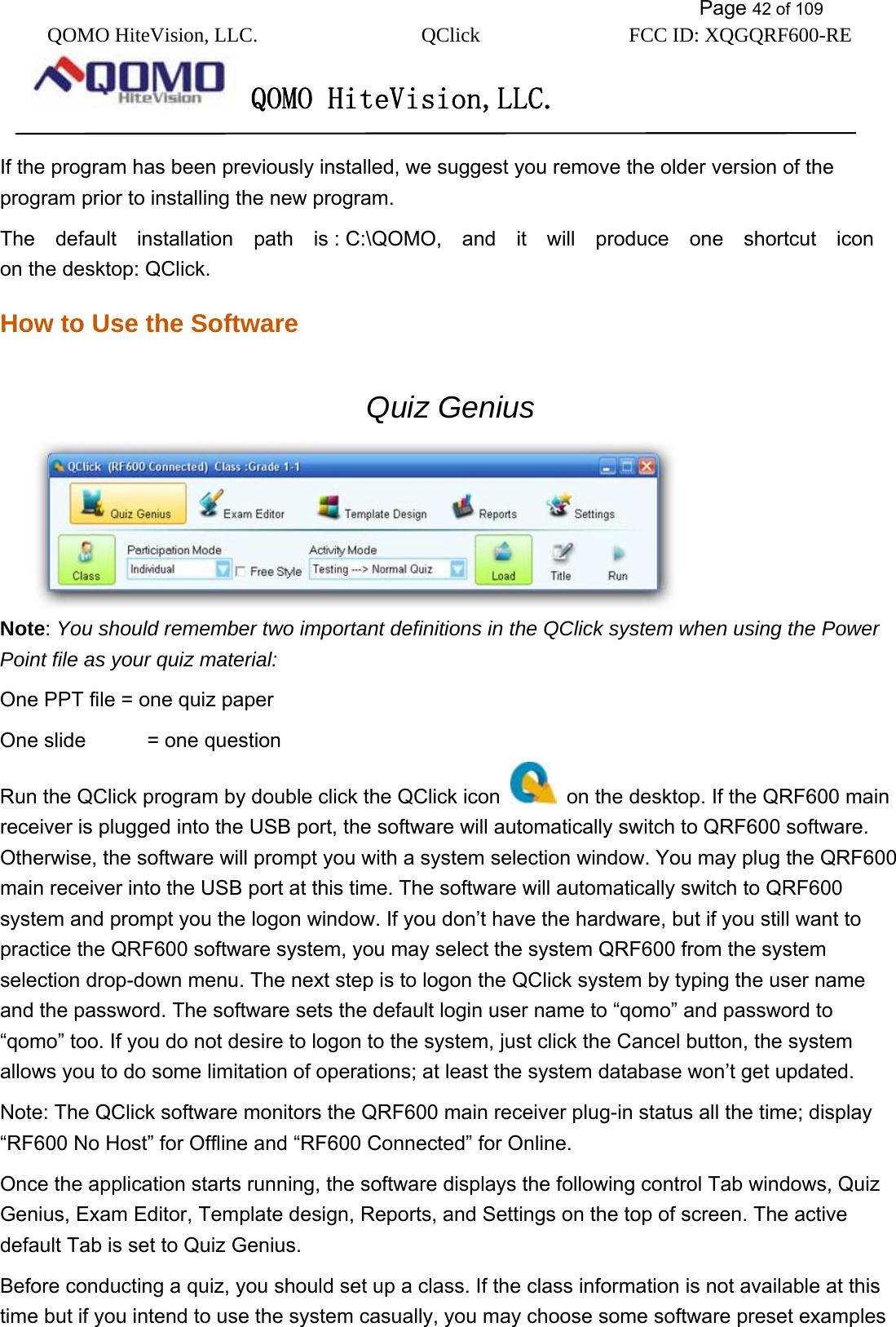           Page 42 of 109 QOMO HiteVision, LLC.  QClick        FCC ID: XQGQRF600-RE     QOMO HiteVision,LLC.   If the program has been previously installed, we suggest you remove the older version of the     program prior to installing the new program. The  default  installation  path  is : C:\QOMO,  and  it  will  produce  one  shortcut  icon on the desktop: QClick. How to Use the Software Quiz Genius    Note: You should remember two important definitions in the QClick system when using the Power Point file as your quiz material: One PPT file = one quiz paper One slide      = one question Run the QClick program by double click the QClick icon    on the desktop. If the QRF600 main receiver is plugged into the USB port, the software will automatically switch to QRF600 software. Otherwise, the software will prompt you with a system selection window. You may plug the QRF600 main receiver into the USB port at this time. The software will automatically switch to QRF600 system and prompt you the logon window. If you don’t have the hardware, but if you still want to practice the QRF600 software system, you may select the system QRF600 from the system selection drop-down menu. The next step is to logon the QClick system by typing the user name and the password. The software sets the default login user name to “qomo” and password to “qomo” too. If you do not desire to logon to the system, just click the Cancel button, the system allows you to do some limitation of operations; at least the system database won’t get updated. Note: The QClick software monitors the QRF600 main receiver plug-in status all the time; display “RF600 No Host” for Offline and “RF600 Connected” for Online. Once the application starts running, the software displays the following control Tab windows, Quiz Genius, Exam Editor, Template design, Reports, and Settings on the top of screen. The active default Tab is set to Quiz Genius. Before conducting a quiz, you should set up a class. If the class information is not available at this time but if you intend to use the system casually, you may choose some software preset examples 