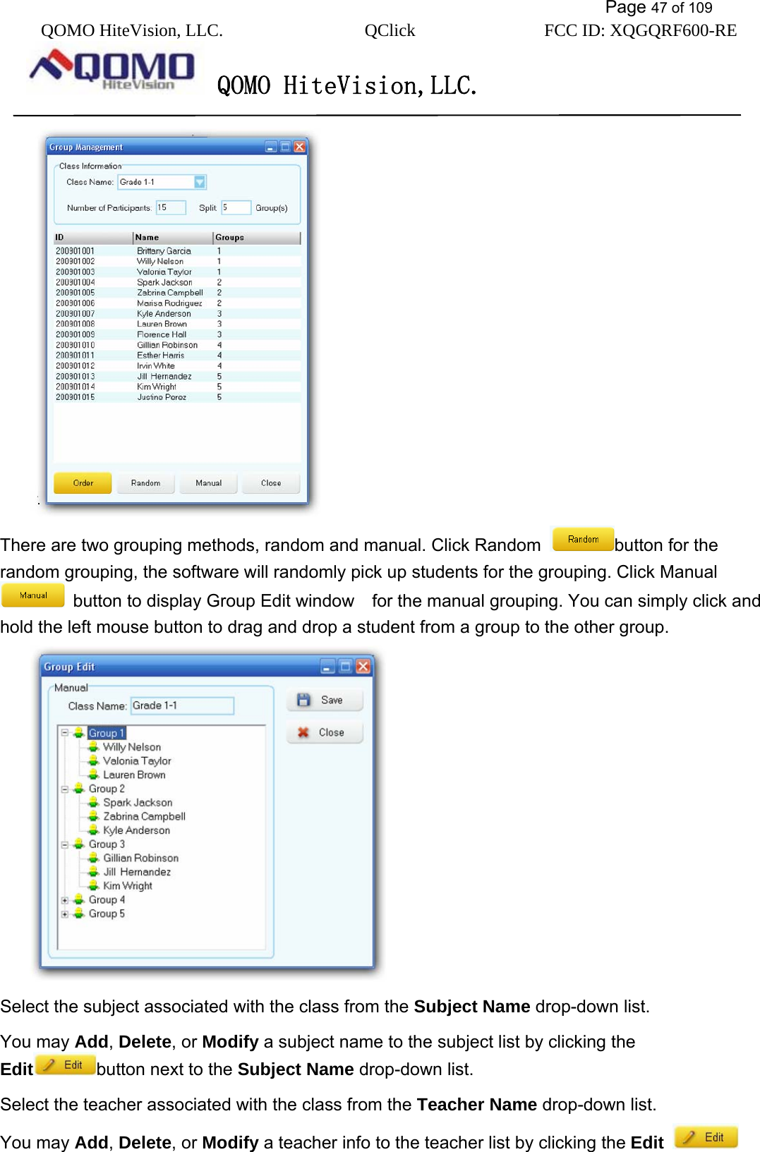           Page 47 of 109 QOMO HiteVision, LLC.  QClick        FCC ID: XQGQRF600-RE     QOMO HiteVision,LLC.    There are two grouping methods, random and manual. Click Random  button for the random grouping, the software will randomly pick up students for the grouping. Click Manual   button to display Group Edit window    for the manual grouping. You can simply click and hold the left mouse button to drag and drop a student from a group to the other group.  Select the subject associated with the class from the Subject Name drop-down list. You may Add, Delete, or Modify a subject name to the subject list by clicking the Edit button next to the Subject Name drop-down list. Select the teacher associated with the class from the Teacher Name drop-down list. You may Add, Delete, or Modify a teacher info to the teacher list by clicking the Edit  