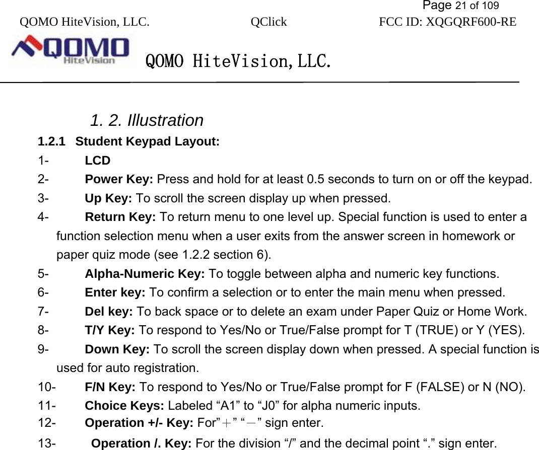           Page 21 of 109 QOMO HiteVision, LLC.  QClick        FCC ID: XQGQRF600-RE     QOMO HiteVision,LLC.     1. 2. Illustration   1.2.1  Student Keypad Layout: 1-  LCD 2-  Power Key: Press and hold for at least 0.5 seconds to turn on or off the keypad. 3-  Up Key: To scroll the screen display up when pressed. 4-  Return Key: To return menu to one level up. Special function is used to enter a function selection menu when a user exits from the answer screen in homework or paper quiz mode (see 1.2.2 section 6). 5-  Alpha-Numeric Key: To toggle between alpha and numeric key functions. 6-  Enter key: To confirm a selection or to enter the main menu when pressed. 7-  Del key: To back space or to delete an exam under Paper Quiz or Home Work. 8-  T/Y Key: To respond to Yes/No or True/False prompt for T (TRUE) or Y (YES). 9-  Down Key: To scroll the screen display down when pressed. A special function is used for auto registration. 10-  F/N Key: To respond to Yes/No or True/False prompt for F (FALSE) or N (NO). 11-  Choice Keys: Labeled “A1” to “J0” for alpha numeric inputs. 12-  Operation +/- Key: For”＋” “－” sign enter. 13-  Operation /. Key: For the division “/” and the decimal point “.” sign enter. 