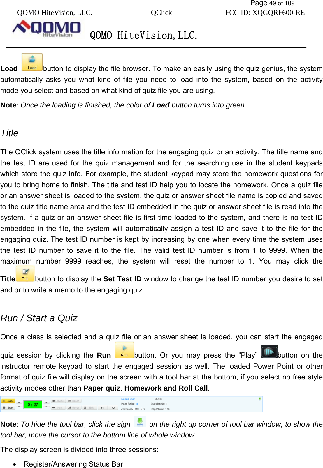           Page 49 of 109 QOMO HiteVision, LLC.  QClick        FCC ID: XQGQRF600-RE     QOMO HiteVision,LLC.   Load button to display the file browser. To make an easily using the quiz genius, the system automatically asks you what kind of file you need to load into the system, based on the activity mode you select and based on what kind of quiz file you are using.   Note: Once the loading is finished, the color of Load button turns into green.  Title The QClick system uses the title information for the engaging quiz or an activity. The title name and the test ID are used for the quiz management and for the searching use in the student keypads which store the quiz info. For example, the student keypad may store the homework questions for you to bring home to finish. The title and test ID help you to locate the homework. Once a quiz file or an answer sheet is loaded to the system, the quiz or answer sheet file name is copied and saved to the quiz title name area and the test ID embedded in the quiz or answer sheet file is read into the system. If a quiz or an answer sheet file is first time loaded to the system, and there is no test ID embedded in the file, the system will automatically assign a test ID and save it to the file for the engaging quiz. The test ID number is kept by increasing by one when every time the system uses the test ID number to save it to the file. The valid test ID number is from 1 to 9999. When the maximum number 9999 reaches, the system will reset the number to 1. You may click the Title button to display the Set Test ID window to change the test ID number you desire to set and or to write a memo to the engaging quiz.  Run / Start a Quiz   Once a class is selected and a quiz file or an answer sheet is loaded, you can start the engaged quiz session by clicking the Run button. Or you may press the “Play”  button on the instructor remote keypad to start the engaged session as well. The loaded Power Point or other format of quiz file will display on the screen with a tool bar at the bottom, if you select no free style activity modes other than Paper quiz, Homework and Roll Call.   Note: To hide the tool bar, click the sign    on the right up corner of tool bar window; to show the tool bar, move the cursor to the bottom line of whole window.   The display screen is divided into three sessions: •  Register/Answering Status Bar 