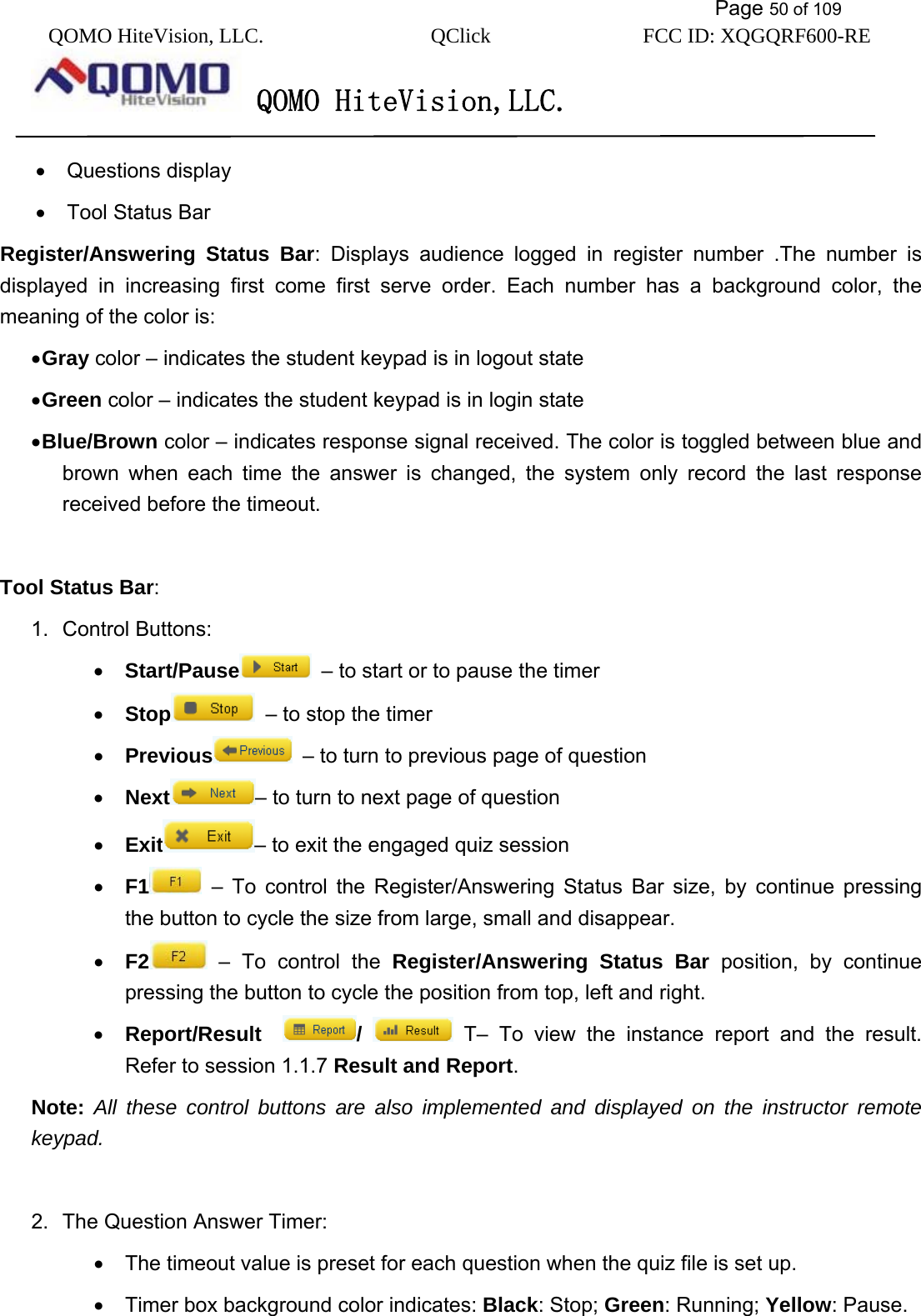           Page 50 of 109 QOMO HiteVision, LLC.  QClick        FCC ID: XQGQRF600-RE     QOMO HiteVision,LLC.   •  Questions display •  Tool Status Bar Register/Answering Status Bar: Displays audience logged in register number .The number is displayed in increasing first come first serve order. Each number has a background color, the meaning of the color is: • Gray color – indicates the student keypad is in logout state • Green color – indicates the student keypad is in login state • Blue/Brown color – indicates response signal received. The color is toggled between blue and brown when each time the answer is changed, the system only record the last response received before the timeout.  Tool Status Bar: 1. Control Buttons: •  Start/Pause   – to start or to pause the timer •  Stop   – to stop the timer •  Previous   – to turn to previous page of question •  Next – to turn to next page of question •  Exit – to exit the engaged quiz session •  F1  – To control the Register/Answering Status Bar size, by continue pressing the button to cycle the size from large, small and disappear. •  F2  – To control the Register/Answering Status Bar position, by continue pressing the button to cycle the position from top, left and right. •  Report/Result   /   T– To view the instance report and the result. Refer to session 1.1.7 Result and Report. Note:  All these control buttons are also implemented and displayed on the instructor remote keypad.  2.  The Question Answer Timer: •  The timeout value is preset for each question when the quiz file is set up. •  Timer box background color indicates: Black: Stop; Green: Running; Yellow: Pause.   