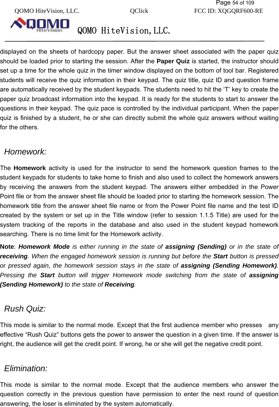           Page 54 of 109 QOMO HiteVision, LLC.  QClick        FCC ID: XQGQRF600-RE     QOMO HiteVision,LLC.   displayed on the sheets of hardcopy paper. But the answer sheet associated with the paper quiz should be loaded prior to starting the session. After the Paper Quiz is started, the instructor should set up a time for the whole quiz in the timer window displayed on the bottom of tool bar. Registered students will receive the quiz information in their keypad. The quiz title, quiz ID and question frame are automatically received by the student keypads. The students need to hit the ‘T’ key to create the paper quiz broadcast information into the keypad. It is ready for the students to start to answer the questions in their keypad. The quiz pace is controlled by the individual participant. When the paper quiz is finished by a student, he or she can directly submit the whole quiz answers without waiting for the others.   Homework:  The  Homework activity is used for the instructor to send the homework question frames to the student keypads for students to take home to finish and also used to collect the homework answers by receiving the answers from the student keypad. The answers either embedded in the Power Point file or from the answer sheet file should be loaded prior to starting the homework session. The homework title from the answer sheet file name or from the Power Point file name and the test ID created by the system or set up in the Title window (refer to session 1.1.5 Title) are used for the system tracking of the reports in the database and also used in the student keypad homework searching. There is no time limit for the Homework activity. Note:  Homework Mode is either running in the state of assigning (Sending) or in the state of receiving. When the engaged homework session is running but before the Start button is pressed or pressed again, the homework session stays in the state of assigning (Sending Homework). Pressing the Start button will trigger Homework mode switching from the state of assigning (Sending Homework) to the state of Receiving.   Rush Quiz:  This mode is similar to the normal mode. Except that the first audience member who presses    any   effective “Rush Quiz” buttons gets the power to answer the question in a given time. If the answer is right, the audience will get the credit point. If wrong, he or she will get the negative credit point.    Elimination: This mode is similar to the normal mode. Except that the audience members who answer the question correctly in the previous question have permission to enter the next round of question answering, the loser is eliminated by the system automatically.   