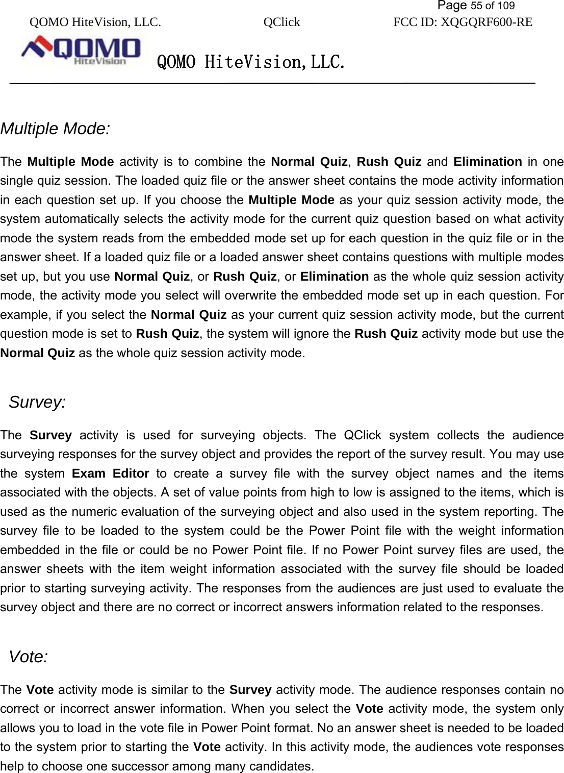           Page 55 of 109 QOMO HiteVision, LLC.  QClick        FCC ID: XQGQRF600-RE     QOMO HiteVision,LLC.    Multiple Mode: The  Multiple Mode activity is to combine the Normal Quiz,  Rush Quiz and Elimination in one single quiz session. The loaded quiz file or the answer sheet contains the mode activity information in each question set up. If you choose the Multiple Mode as your quiz session activity mode, the system automatically selects the activity mode for the current quiz question based on what activity mode the system reads from the embedded mode set up for each question in the quiz file or in the answer sheet. If a loaded quiz file or a loaded answer sheet contains questions with multiple modes set up, but you use Normal Quiz, or Rush Quiz, or Elimination as the whole quiz session activity mode, the activity mode you select will overwrite the embedded mode set up in each question. For example, if you select the Normal Quiz as your current quiz session activity mode, but the current question mode is set to Rush Quiz, the system will ignore the Rush Quiz activity mode but use the Normal Quiz as the whole quiz session activity mode.   Survey:  The  Survey activity is used for surveying objects. The QClick system collects the audience surveying responses for the survey object and provides the report of the survey result. You may use the system Exam Editor to create a survey file with the survey object names and the items associated with the objects. A set of value points from high to low is assigned to the items, which is used as the numeric evaluation of the surveying object and also used in the system reporting. The survey file to be loaded to the system could be the Power Point file with the weight information embedded in the file or could be no Power Point file. If no Power Point survey files are used, the answer sheets with the item weight information associated with the survey file should be loaded prior to starting surveying activity. The responses from the audiences are just used to evaluate the survey object and there are no correct or incorrect answers information related to the responses.   Vote:   The Vote activity mode is similar to the Survey activity mode. The audience responses contain no correct or incorrect answer information. When you select the Vote activity mode, the system only allows you to load in the vote file in Power Point format. No an answer sheet is needed to be loaded to the system prior to starting the Vote activity. In this activity mode, the audiences vote responses help to choose one successor among many candidates.  