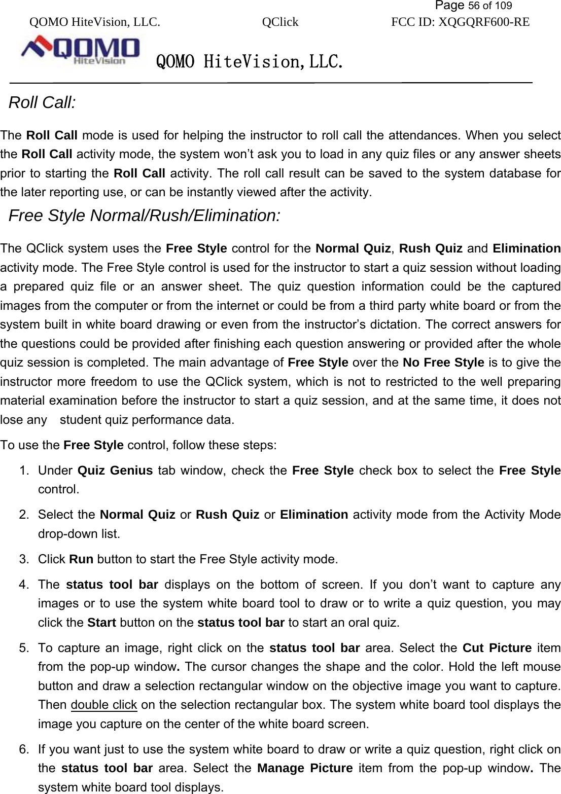           Page 56 of 109 QOMO HiteVision, LLC.  QClick        FCC ID: XQGQRF600-RE     QOMO HiteVision,LLC.    Roll Call:  The Roll Call mode is used for helping the instructor to roll call the attendances. When you select the Roll Call activity mode, the system won’t ask you to load in any quiz files or any answer sheets prior to starting the Roll Call activity. The roll call result can be saved to the system database for the later reporting use, or can be instantly viewed after the activity.   Free Style Normal/Rush/Elimination: The QClick system uses the Free Style control for the Normal Quiz, Rush Quiz and Elimination activity mode. The Free Style control is used for the instructor to start a quiz session without loading a prepared quiz file or an answer sheet. The quiz question information could be the captured images from the computer or from the internet or could be from a third party white board or from the system built in white board drawing or even from the instructor’s dictation. The correct answers for the questions could be provided after finishing each question answering or provided after the whole quiz session is completed. The main advantage of Free Style over the No Free Style is to give the instructor more freedom to use the QClick system, which is not to restricted to the well preparing material examination before the instructor to start a quiz session, and at the same time, it does not lose any    student quiz performance data. To use the Free Style control, follow these steps: 1. Under Quiz Genius tab window, check the Free Style check box to select the Free Style control. 2. Select the Normal Quiz or Rush Quiz or Elimination activity mode from the Activity Mode drop-down list. 3. Click Run button to start the Free Style activity mode. 4. The status tool bar displays on the bottom of screen. If you don’t want to capture any images or to use the system white board tool to draw or to write a quiz question, you may click the Start button on the status tool bar to start an oral quiz. 5.  To capture an image, right click on the status tool bar area. Select the Cut Picture item from the pop-up window. The cursor changes the shape and the color. Hold the left mouse button and draw a selection rectangular window on the objective image you want to capture. Then double click on the selection rectangular box. The system white board tool displays the image you capture on the center of the white board screen. 6.  If you want just to use the system white board to draw or write a quiz question, right click on the  status tool bar area. Select the Manage Picture item from the pop-up window. The system white board tool displays. 