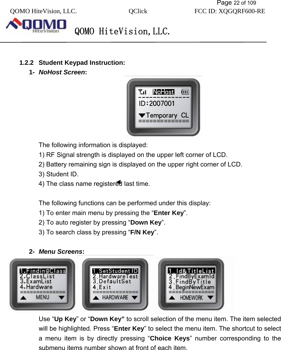           Page 22 of 109 QOMO HiteVision, LLC.  QClick        FCC ID: XQGQRF600-RE     QOMO HiteVision,LLC.    1.2.2  Student Keypad Instruction: 1-  NoHost Screen:                                The following information is displayed: 1) RF Signal strength is displayed on the upper left corner of LCD. 2) Battery remaining sign is displayed on the upper right corner of LCD. 3) Student ID. 4) The class name registered last time.    The following functions can be performed under this display: 1) To enter main menu by pressing the “Enter Key”. 2) To auto register by pressing “Down Key”. 3) To search class by pressing “F/N Key”.  2-  Menu Screens:   Use “Up Key” or “Down Key” to scroll selection of the menu item. The item selected will be highlighted. Press “Enter Key” to select the menu item. The shortcut to select a menu item is by directly pressing “Choice Keys” number corresponding to the submenu items number shown at front of each item. 