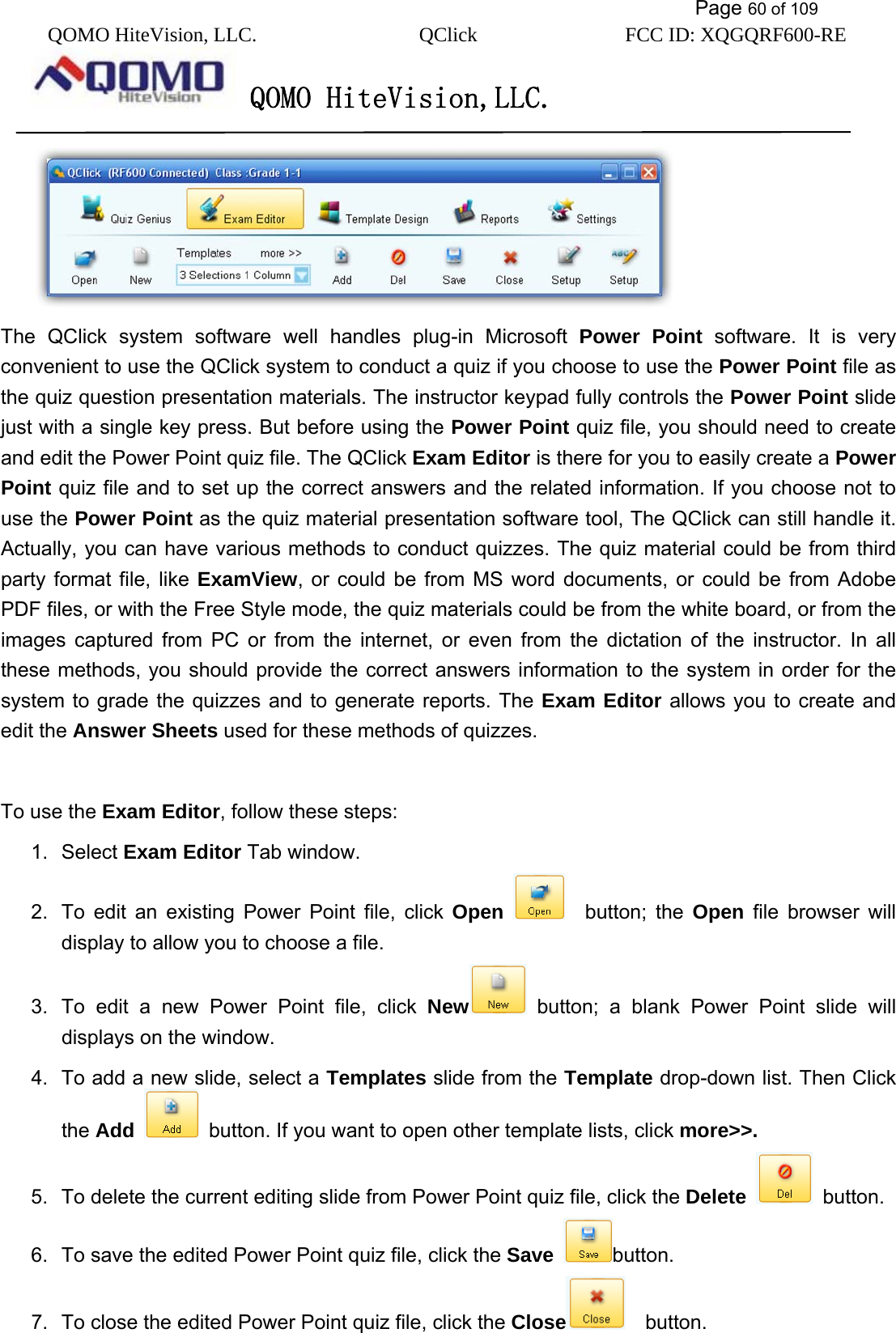           Page 60 of 109 QOMO HiteVision, LLC.  QClick        FCC ID: XQGQRF600-RE     QOMO HiteVision,LLC.    The QClick system software well handles plug-in Microsoft Power Point software. It is very convenient to use the QClick system to conduct a quiz if you choose to use the Power Point file as the quiz question presentation materials. The instructor keypad fully controls the Power Point slide just with a single key press. But before using the Power Point quiz file, you should need to create and edit the Power Point quiz file. The QClick Exam Editor is there for you to easily create a Power Point quiz file and to set up the correct answers and the related information. If you choose not to use the Power Point as the quiz material presentation software tool, The QClick can still handle it. Actually, you can have various methods to conduct quizzes. The quiz material could be from third party format file, like ExamView, or could be from MS word documents, or could be from Adobe PDF files, or with the Free Style mode, the quiz materials could be from the white board, or from the images captured from PC or from the internet, or even from the dictation of the instructor. In all these methods, you should provide the correct answers information to the system in order for the system to grade the quizzes and to generate reports. The Exam Editor allows you to create and edit the Answer Sheets used for these methods of quizzes.    To use the Exam Editor, follow these steps: 1. Select Exam Editor Tab window. 2.  To edit an existing Power Point file, click Open   button; the Open file browser will display to allow you to choose a file. 3.  To edit a new Power Point file, click New  button; a blank Power Point slide will displays on the window. 4.  To add a new slide, select a Templates slide from the Template drop-down list. Then Click the Add   button. If you want to open other template lists, click more&gt;&gt;. 5.  To delete the current editing slide from Power Point quiz file, click the Delete  button. 6.  To save the edited Power Point quiz file, click the Save button. 7.  To close the edited Power Point quiz file, click the Close   button. 