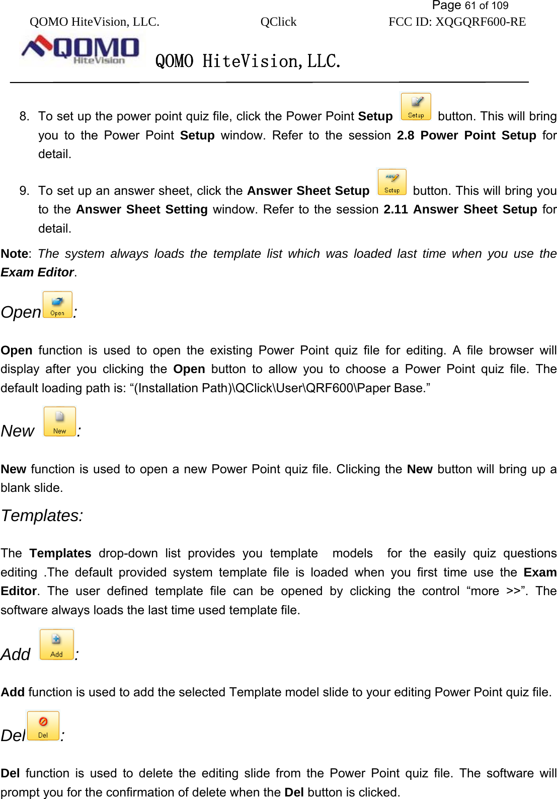           Page 61 of 109 QOMO HiteVision, LLC.  QClick        FCC ID: XQGQRF600-RE     QOMO HiteVision,LLC.   8.  To set up the power point quiz file, click the Power Point Setup   button. This will bring you to the Power Point Setup window. Refer to the session 2.8 Power Point Setup for detail. 9.  To set up an answer sheet, click the Answer Sheet Setup    button. This will bring you to the Answer Sheet Setting window. Refer to the session 2.11 Answer Sheet Setup for detail. Note:  The system always loads the template list which was loaded last time when you use the Exam Editor.  Open : Open function is used to open the existing Power Point quiz file for editing. A file browser will display after you clicking the Open button to allow you to choose a Power Point quiz file. The default loading path is: “(Installation Path)\QClick\User\QRF600\Paper Base.”   New  :  New function is used to open a new Power Point quiz file. Clicking the New button will bring up a blank slide. Templates: The  Templates drop-down list provides you template  models  for the easily quiz questions editing .The default provided system template file is loaded when you first time use the Exam Editor. The user defined template file can be opened by clicking the control “more &gt;&gt;”. The software always loads the last time used template file.   Add  :   Add function is used to add the selected Template model slide to your editing Power Point quiz file. Del :  Del function is used to delete the editing slide from the Power Point quiz file. The software will prompt you for the confirmation of delete when the Del button is clicked. 