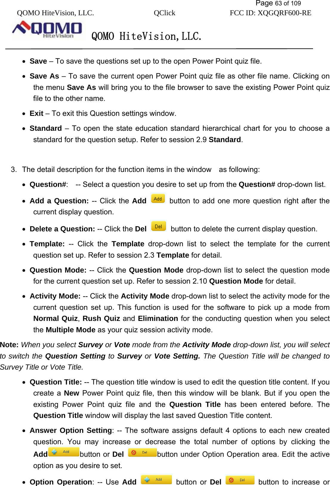           Page 63 of 109 QOMO HiteVision, LLC.  QClick        FCC ID: XQGQRF600-RE     QOMO HiteVision,LLC.   •  Save – To save the questions set up to the open Power Point quiz file. •  Save As – To save the current open Power Point quiz file as other file name. Clicking on the menu Save As will bring you to the file browser to save the existing Power Point quiz file to the other name. •  Exit – To exit this Question settings window. •  Standard – To open the state education standard hierarchical chart for you to choose a standard for the question setup. Refer to session 2.9 Standard.   3.  The detail description for the function items in the window    as following: •  Question#:    -- Select a question you desire to set up from the Question# drop-down list. •  Add a Question: -- Click the Add   button to add one more question right after the current display question. •  Delete a Question: -- Click the Del    button to delete the current display question. •  Template: -- Click the Template drop-down list to select the template for the current question set up. Refer to session 2.3 Template for detail. •  Question Mode: -- Click the Question Mode drop-down list to select the question mode for the current question set up. Refer to session 2.10 Question Mode for detail. •  Activity Mode: -- Click the Activity Mode drop-down list to select the activity mode for the current question set up. This function is used for the software to pick up a mode from Normal Quiz, Rush Quiz and Elimination for the conducting question when you select the Multiple Mode as your quiz session activity mode.   Note: When you select Survey or Vote mode from the Activity Mode drop-down list, you will select to switch the Question Setting to Survey or Vote Setting. The Question Title will be changed to Survey Title or Vote Title. •  Question Title: -- The question title window is used to edit the question title content. If you create a New Power Point quiz file, then this window will be blank. But if you open the existing Power Point quiz file and the Question Title has been entered before. The Question Title window will display the last saved Question Title content.     •  Answer Option Setting: -- The software assigns default 4 options to each new created question. You may increase or decrease the total number of options by clicking the Add button or Del button under Option Operation area. Edit the active option as you desire to set. •  Option Operation: -- Use Add  button or Del  button to increase or 