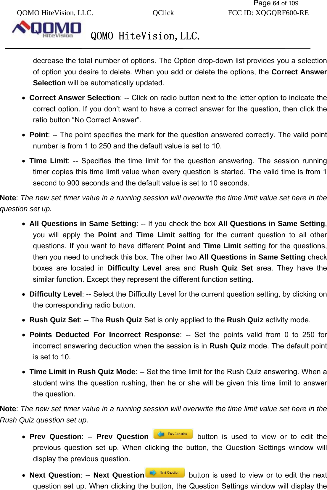           Page 64 of 109 QOMO HiteVision, LLC.  QClick        FCC ID: XQGQRF600-RE     QOMO HiteVision,LLC.   decrease the total number of options. The Option drop-down list provides you a selection of option you desire to delete. When you add or delete the options, the Correct Answer Selection will be automatically updated. •  Correct Answer Selection: -- Click on radio button next to the letter option to indicate the correct option. If you don’t want to have a correct answer for the question, then click the ratio button “No Correct Answer”. •  Point: -- The point specifies the mark for the question answered correctly. The valid point number is from 1 to 250 and the default value is set to 10. •  Time Limit: -- Specifies the time limit for the question answering. The session running timer copies this time limit value when every question is started. The valid time is from 1 second to 900 seconds and the default value is set to 10 seconds. Note: The new set timer value in a running session will overwrite the time limit value set here in the question set up.  •  All Questions in Same Setting: -- If you check the box All Questions in Same Setting, you will apply the Point and Time Limit setting for the current question to all other questions. If you want to have different Point and Time Limit setting for the questions, then you need to uncheck this box. The other two All Questions in Same Setting check boxes are located in Difficulty Level area and Rush Quiz Set area. They have the similar function. Except they represent the different function setting. •  Difficulty Level: -- Select the Difficulty Level for the current question setting, by clicking on the corresponding radio button. •  Rush Quiz Set: -- The Rush Quiz Set is only applied to the Rush Quiz activity mode. •  Points Deducted For Incorrect Response: -- Set the points valid from 0 to 250 for incorrect answering deduction when the session is in Rush Quiz mode. The default point is set to 10.   •  Time Limit in Rush Quiz Mode: -- Set the time limit for the Rush Quiz answering. When a student wins the question rushing, then he or she will be given this time limit to answer the question. Note: The new set timer value in a running session will overwrite the time limit value set here in the Rush Quiz question set up. •  Prev Question: -- Prev Question  button is used to view or to edit the previous question set up. When clicking the button, the Question Settings window will display the previous question. •  Next Question: -- Next Question  button is used to view or to edit the next question set up. When clicking the button, the Question Settings window will display the 