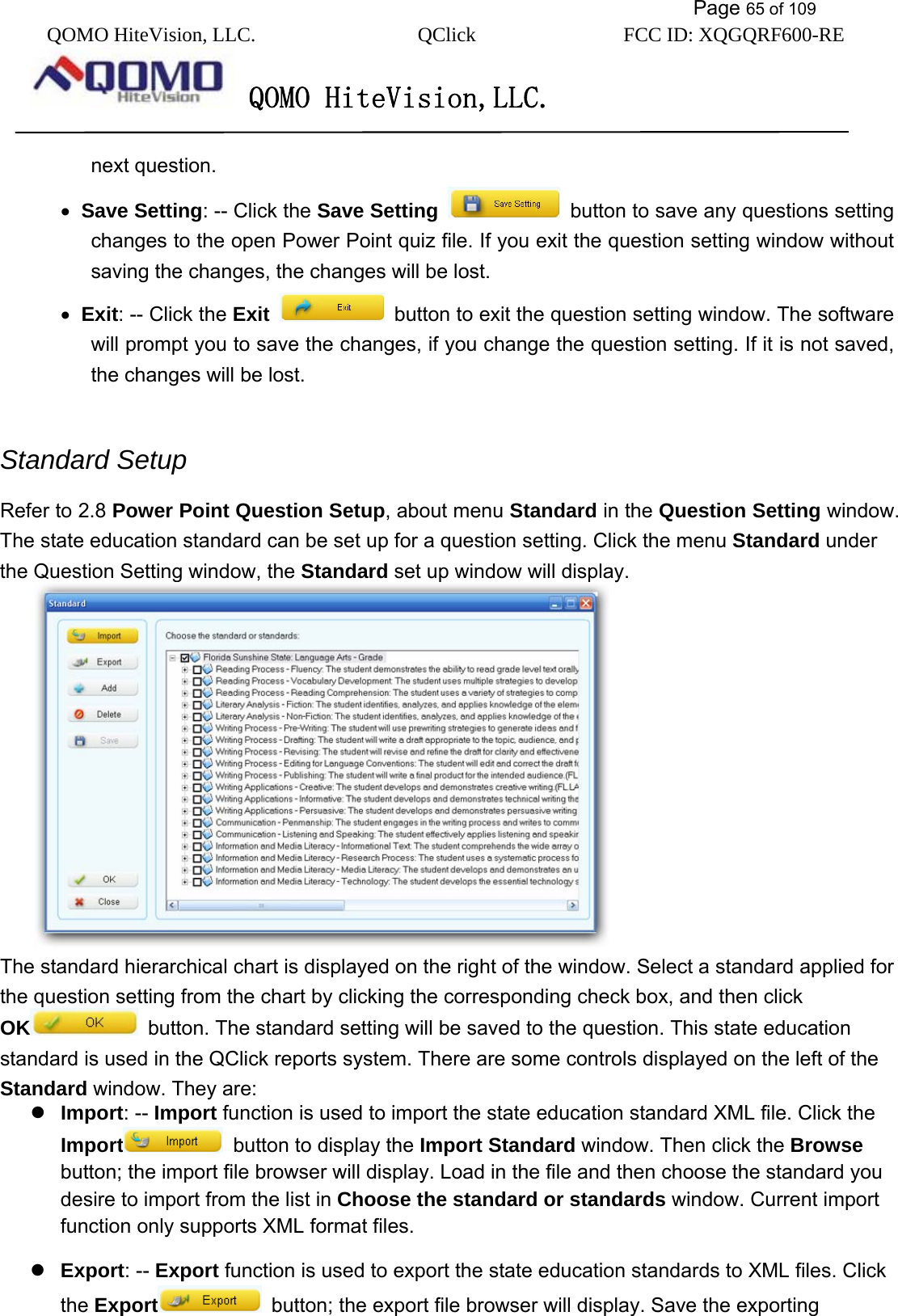           Page 65 of 109 QOMO HiteVision, LLC.  QClick        FCC ID: XQGQRF600-RE     QOMO HiteVision,LLC.   next question. •  Save Setting: -- Click the Save Setting   button to save any questions setting changes to the open Power Point quiz file. If you exit the question setting window without saving the changes, the changes will be lost. •  Exit: -- Click the Exit   button to exit the question setting window. The software will prompt you to save the changes, if you change the question setting. If it is not saved, the changes will be lost.  Standard Setup Refer to 2.8 Power Point Question Setup, about menu Standard in the Question Setting window. The state education standard can be set up for a question setting. Click the menu Standard under the Question Setting window, the Standard set up window will display.  The standard hierarchical chart is displayed on the right of the window. Select a standard applied for the question setting from the chart by clicking the corresponding check box, and then click OK   button. The standard setting will be saved to the question. This state education standard is used in the QClick reports system. There are some controls displayed on the left of the Standard window. They are:  Import: -- Import function is used to import the state education standard XML file. Click the Import   button to display the Import Standard window. Then click the Browse button; the import file browser will display. Load in the file and then choose the standard you desire to import from the list in Choose the standard or standards window. Current import function only supports XML format files.  Export: -- Export function is used to export the state education standards to XML files. Click the Export   button; the export file browser will display. Save the exporting 