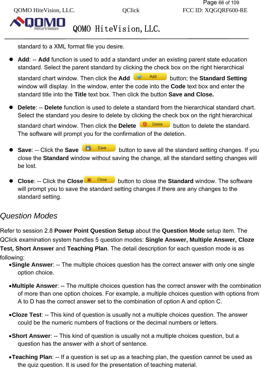           Page 66 of 109 QOMO HiteVision, LLC.  QClick        FCC ID: XQGQRF600-RE     QOMO HiteVision,LLC.   standard to a XML format file you desire.  Add: -- Add function is used to add a standard under an existing parent state education standard. Select the parent standard by clicking the check box on the right hierarchical standard chart window. Then click the Add   button; the Standard Setting window will display. In the window, enter the code into the Code text box and enter the standard title into the Title text box. Then click the button Save and Close.   Delete: -- Delete function is used to delete a standard from the hierarchical standard chart. Select the standard you desire to delete by clicking the check box on the right hierarchical standard chart window. Then click the Delete    button to delete the standard. The software will prompt you for the confirmation of the deletion.    Save: -- Click the Save    button to save all the standard setting changes. If you close the Standard window without saving the change, all the standard setting changes will be lost.    Close: -- Click the Close   button to close the Standard window. The software will prompt you to save the standard setting changes if there are any changes to the standard setting.   Question Modes Refer to session 2.8 Power Point Question Setup about the Question Mode setup item. The QClick examination system handles 5 question modes: Single Answer, Multiple Answer, Cloze Test, Short Answer and Teaching Plan. The detail description for each question mode is as following: • Single Answer: -- The multiple choices question has the correct answer with only one single option choice. • Multiple Answer: -- The multiple choices question has the correct answer with the combination of more than one option choices. For example, a multiple choices question with options from A to D has the correct answer set to the combination of option A and option C. • Cloze Test: -- This kind of question is usually not a multiple choices question. The answer could be the numeric numbers of fractions or the decimal numbers or letters. • Short Answer: -- This kind of question is usually not a multiple choices question, but a question has the answer with a short of sentence. • Teaching Plan: -- If a question is set up as a teaching plan, the question cannot be used as the quiz question. It is used for the presentation of teaching material. 