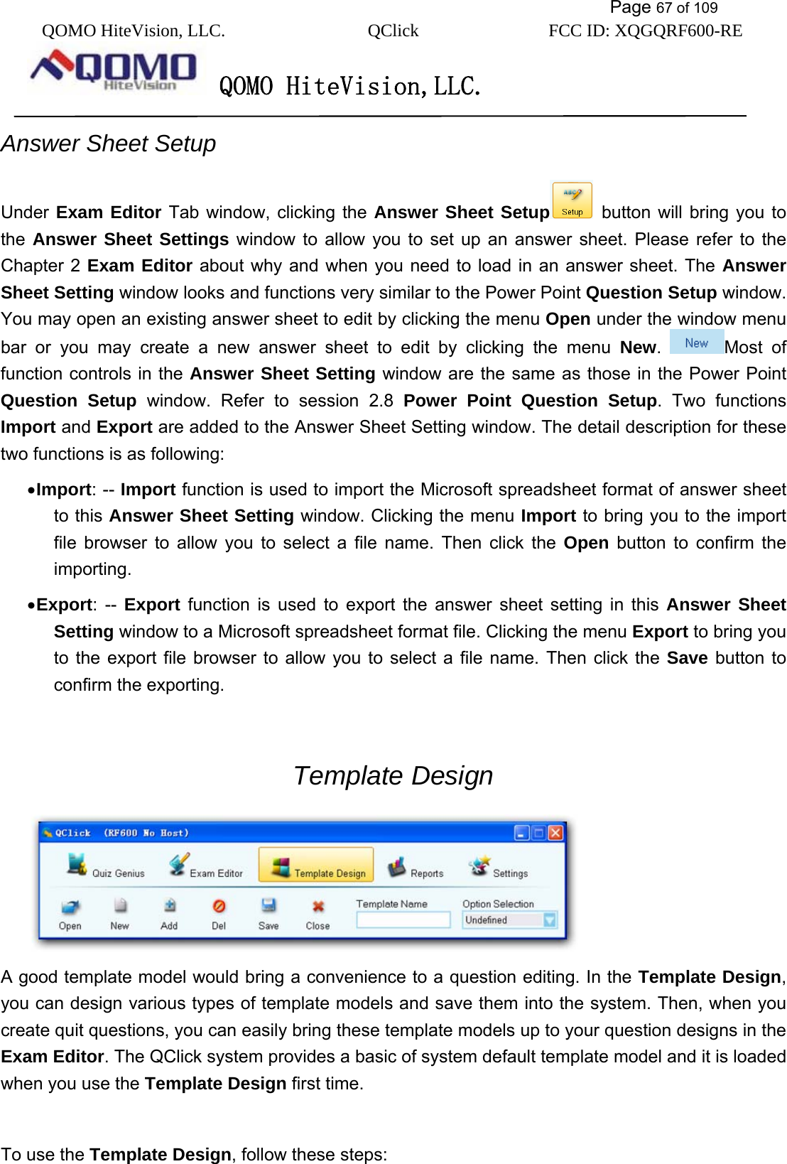           Page 67 of 109 QOMO HiteVision, LLC.  QClick        FCC ID: XQGQRF600-RE     QOMO HiteVision,LLC.   Answer Sheet Setup Under  Exam Editor Tab window, clicking the Answer Sheet Setup  button will bring you to the  Answer Sheet Settings window to allow you to set up an answer sheet. Please refer to the Chapter 2 Exam Editor about why and when you need to load in an answer sheet. The Answer Sheet Setting window looks and functions very similar to the Power Point Question Setup window. You may open an existing answer sheet to edit by clicking the menu Open under the window menu bar or you may create a new answer sheet to edit by clicking the menu New.  Most of function controls in the Answer Sheet Setting window are the same as those in the Power Point Question Setup window. Refer to session 2.8 Power Point Question Setup. Two functions Import and Export are added to the Answer Sheet Setting window. The detail description for these two functions is as following: • Import: -- Import function is used to import the Microsoft spreadsheet format of answer sheet to this Answer Sheet Setting window. Clicking the menu Import to bring you to the import file browser to allow you to select a file name. Then click the Open button to confirm the importing. • Export: -- Export function is used to export the answer sheet setting in this Answer Sheet Setting window to a Microsoft spreadsheet format file. Clicking the menu Export to bring you to the export file browser to allow you to select a file name. Then click the Save button to confirm the exporting.  Template Design  A good template model would bring a convenience to a question editing. In the Template Design, you can design various types of template models and save them into the system. Then, when you create quit questions, you can easily bring these template models up to your question designs in the Exam Editor. The QClick system provides a basic of system default template model and it is loaded when you use the Template Design first time.  To use the Template Design, follow these steps: 