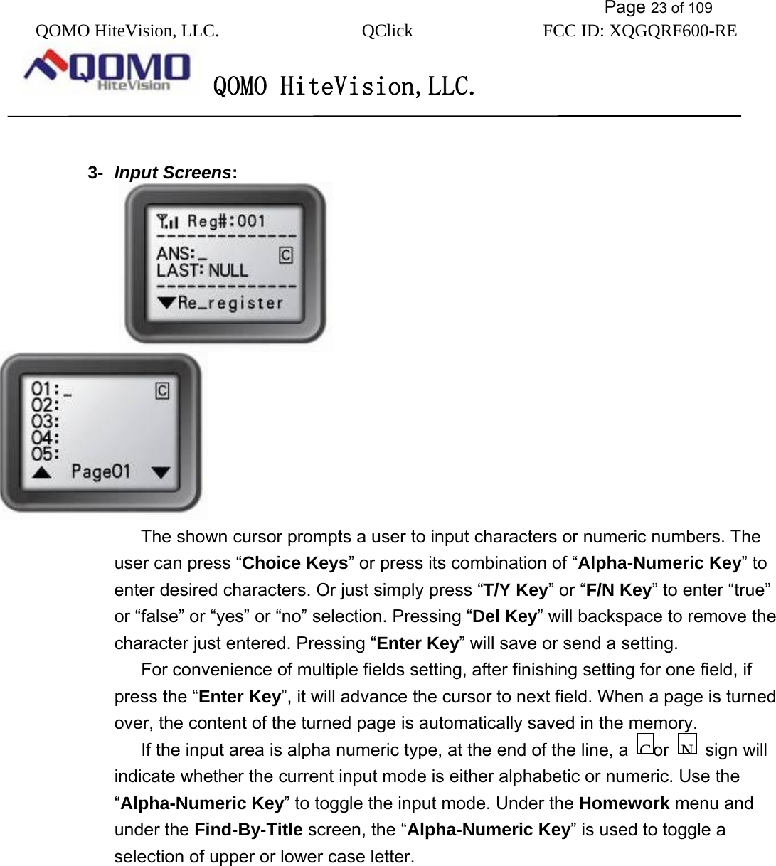           Page 23 of 109 QOMO HiteVision, LLC.  QClick        FCC ID: XQGQRF600-RE     QOMO HiteVision,LLC.    3-  Input Screens:                                     The shown cursor prompts a user to input characters or numeric numbers. The user can press “Choice Keys” or press its combination of “Alpha-Numeric Key” to enter desired characters. Or just simply press “T/Y Key” or “F/N Key” to enter “true” or “false” or “yes” or “no” selection. Pressing “Del Key” will backspace to remove the character just entered. Pressing “Enter Key” will save or send a setting.   For convenience of multiple fields setting, after finishing setting for one field, if press the “Enter Key”, it will advance the cursor to next field. When a page is turned over, the content of the turned page is automatically saved in the memory. If the input area is alpha numeric type, at the end of the line, a  or    sign will indicate whether the current input mode is either alphabetic or numeric. Use the “Alpha-Numeric Key” to toggle the input mode. Under the Homework menu and under the Find-By-Title screen, the “Alpha-Numeric Key” is used to toggle a selection of upper or lower case letter. NC