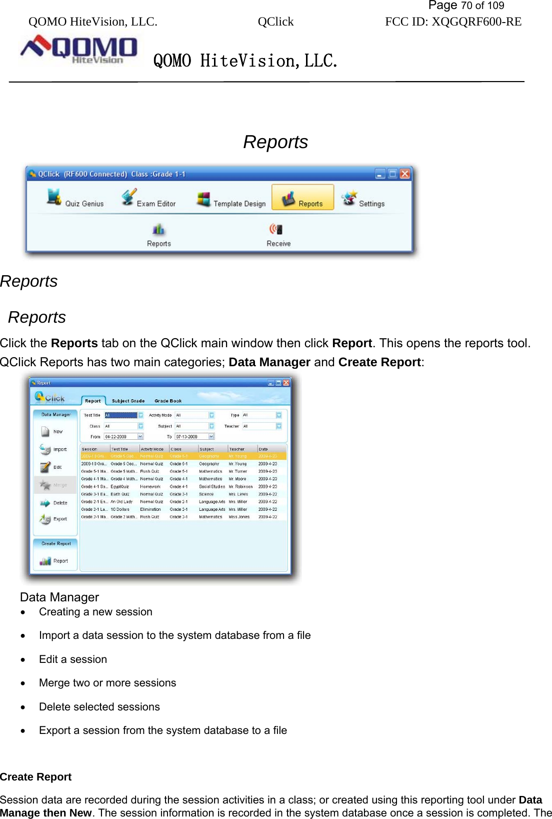           Page 70 of 109 QOMO HiteVision, LLC.  QClick        FCC ID: XQGQRF600-RE     QOMO HiteVision,LLC.   jjj3 Reports  Reports  Reports Click the Reports tab on the QClick main window then click Report. This opens the reports tool. QClick Reports has two main categories; Data Manager and Create Report:   Data Manager •  Creating a new session •  Import a data session to the system database from a file •  Edit a session •  Merge two or more sessions •  Delete selected sessions •  Export a session from the system database to a file  Create Report Session data are recorded during the session activities in a class; or created using this reporting tool under Data Manage then New. The session information is recorded in the system database once a session is completed. The 