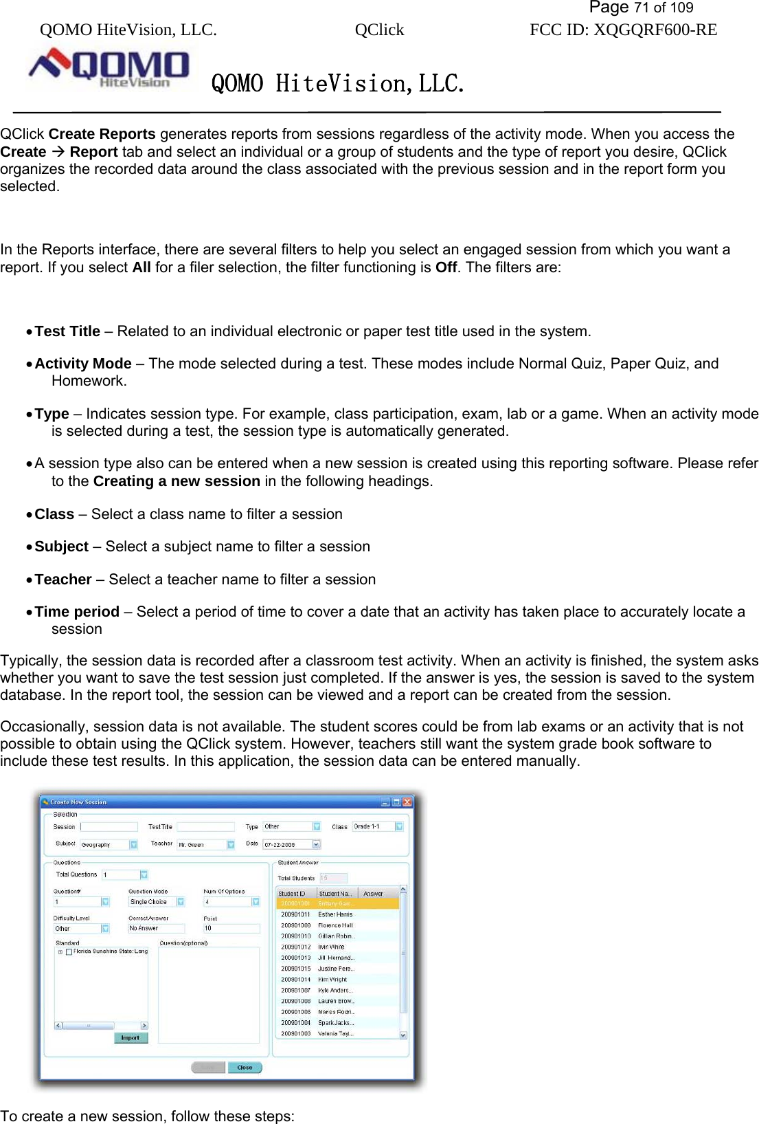           Page 71 of 109 QOMO HiteVision, LLC.  QClick        FCC ID: XQGQRF600-RE     QOMO HiteVision,LLC.   QClick Create Reports generates reports from sessions regardless of the activity mode. When you access the Create  Report tab and select an individual or a group of students and the type of report you desire, QClick organizes the recorded data around the class associated with the previous session and in the report form you selected.  In the Reports interface, there are several filters to help you select an engaged session from which you want a report. If you select All for a filer selection, the filter functioning is Off. The filters are:    • Test Title – Related to an individual electronic or paper test title used in the system.   • Activity Mode – The mode selected during a test. These modes include Normal Quiz, Paper Quiz, and Homework. • Type – Indicates session type. For example, class participation, exam, lab or a game. When an activity mode is selected during a test, the session type is automatically generated.   • A session type also can be entered when a new session is created using this reporting software. Please refer to the Creating a new session in the following headings. • Class – Select a class name to filter a session • Subject – Select a subject name to filter a session • Teacher – Select a teacher name to filter a session • Time period – Select a period of time to cover a date that an activity has taken place to accurately locate a session Typically, the session data is recorded after a classroom test activity. When an activity is finished, the system asks whether you want to save the test session just completed. If the answer is yes, the session is saved to the system database. In the report tool, the session can be viewed and a report can be created from the session.   Occasionally, session data is not available. The student scores could be from lab exams or an activity that is not possible to obtain using the QClick system. However, teachers still want the system grade book software to include these test results. In this application, the session data can be entered manually.    To create a new session, follow these steps: 