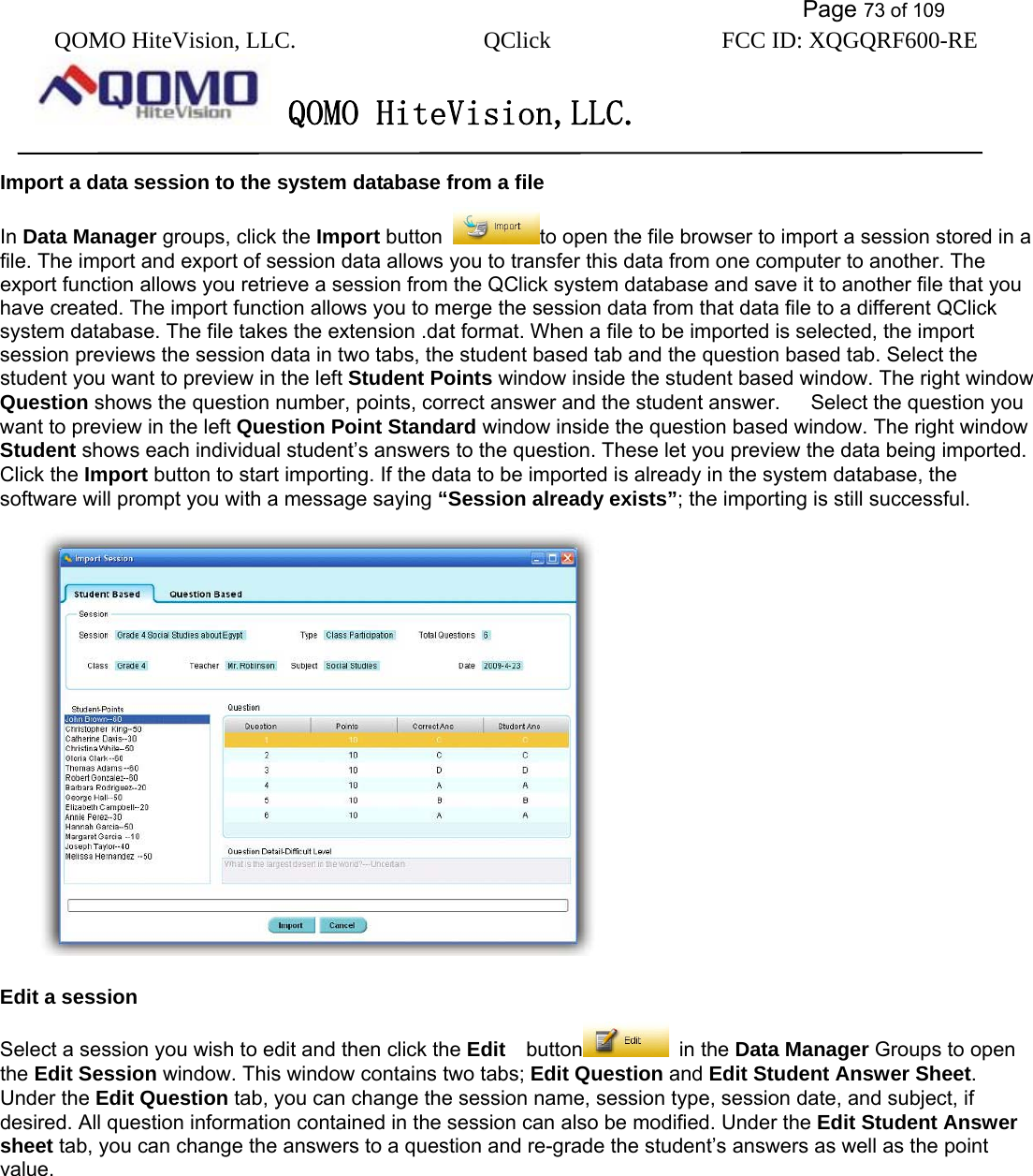           Page 73 of 109 QOMO HiteVision, LLC.  QClick        FCC ID: XQGQRF600-RE     QOMO HiteVision,LLC.   Import a data session to the system database from a file In Data Manager groups, click the Import button  to open the file browser to import a session stored in a file. The import and export of session data allows you to transfer this data from one computer to another. The export function allows you retrieve a session from the QClick system database and save it to another file that you have created. The import function allows you to merge the session data from that data file to a different QClick system database. The file takes the extension .dat format. When a file to be imported is selected, the import session previews the session data in two tabs, the student based tab and the question based tab. Select the student you want to preview in the left Student Points window inside the student based window. The right window Question shows the question number, points, correct answer and the student answer.   Select the question you want to preview in the left Question Point Standard window inside the question based window. The right window Student shows each individual student’s answers to the question. These let you preview the data being imported. Click the Import button to start importing. If the data to be imported is already in the system database, the software will prompt you with a message saying “Session already exists”; the importing is still successful.    Edit a session Select a session you wish to edit and then click the Edit   button  in the Data Manager Groups to open the Edit Session window. This window contains two tabs; Edit Question and Edit Student Answer Sheet. Under the Edit Question tab, you can change the session name, session type, session date, and subject, if desired. All question information contained in the session can also be modified. Under the Edit Student Answer sheet tab, you can change the answers to a question and re-grade the student’s answers as well as the point value.   
