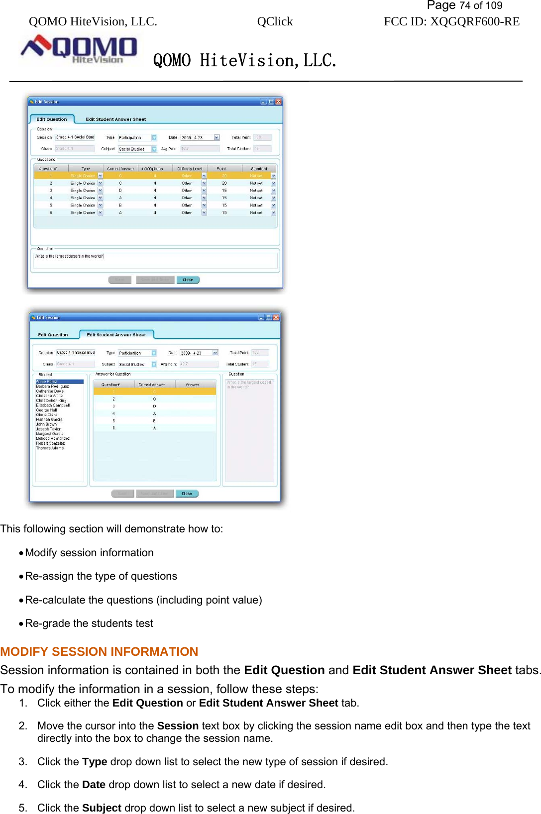           Page 74 of 109 QOMO HiteVision, LLC.  QClick        FCC ID: XQGQRF600-RE     QOMO HiteVision,LLC.     This following section will demonstrate how to: • Modify session information • Re-assign the type of questions • Re-calculate the questions (including point value) • Re-grade the students test MODIFY SESSION INFORMATION Session information is contained in both the Edit Question and Edit Student Answer Sheet tabs. To modify the information in a session, follow these steps: 1.  Click either the Edit Question or Edit Student Answer Sheet tab. 2.  Move the cursor into the Session text box by clicking the session name edit box and then type the text directly into the box to change the session name. 3. Click the Type drop down list to select the new type of session if desired. 4. Click the Date drop down list to select a new date if desired. 5. Click the Subject drop down list to select a new subject if desired. 