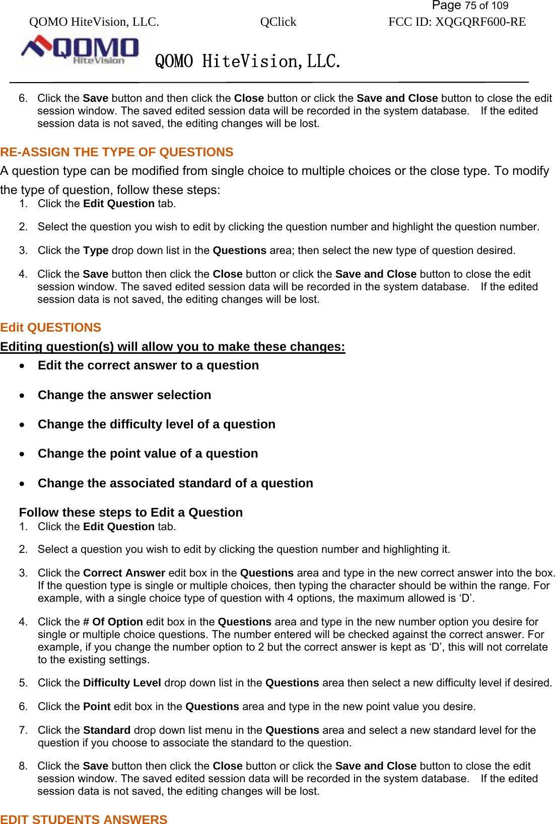           Page 75 of 109 QOMO HiteVision, LLC.  QClick        FCC ID: XQGQRF600-RE     QOMO HiteVision,LLC.   6. Click the Save button and then click the Close button or click the Save and Close button to close the edit session window. The saved edited session data will be recorded in the system database.  If the edited session data is not saved, the editing changes will be lost. RE-ASSIGN THE TYPE OF QUESTIONS A question type can be modified from single choice to multiple choices or the close type. To modify the type of question, follow these steps: 1. Click the Edit Question tab. 2.  Select the question you wish to edit by clicking the question number and highlight the question number. 3. Click the Type drop down list in the Questions area; then select the new type of question desired. 4. Click the Save button then click the Close button or click the Save and Close button to close the edit session window. The saved edited session data will be recorded in the system database.  If the edited session data is not saved, the editing changes will be lost. Edit QUESTIONS Editing question(s) will allow you to make these changes: •  Edit the correct answer to a question •  Change the answer selection •  Change the difficulty level of a question •  Change the point value of a question •  Change the associated standard of a question Follow these steps to Edit a Question 1. Click the Edit Question tab. 2.  Select a question you wish to edit by clicking the question number and highlighting it. 3. Click the Correct Answer edit box in the Questions area and type in the new correct answer into the box. If the question type is single or multiple choices, then typing the character should be within the range. For example, with a single choice type of question with 4 options, the maximum allowed is ‘D’. 4. Click the # Of Option edit box in the Questions area and type in the new number option you desire for single or multiple choice questions. The number entered will be checked against the correct answer. For example, if you change the number option to 2 but the correct answer is kept as ‘D’, this will not correlate to the existing settings.   5. Click the Difficulty Level drop down list in the Questions area then select a new difficulty level if desired. 6. Click the Point edit box in the Questions area and type in the new point value you desire. 7. Click the Standard drop down list menu in the Questions area and select a new standard level for the question if you choose to associate the standard to the question. 8. Click the Save button then click the Close button or click the Save and Close button to close the edit session window. The saved edited session data will be recorded in the system database.  If the edited session data is not saved, the editing changes will be lost. EDIT STUDENTS ANSWERS 