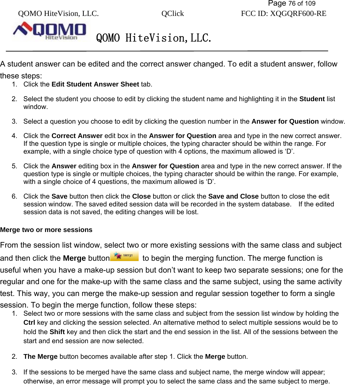           Page 76 of 109 QOMO HiteVision, LLC.  QClick        FCC ID: XQGQRF600-RE     QOMO HiteVision,LLC.   A student answer can be edited and the correct answer changed. To edit a student answer, follow these steps: 1. Click the Edit Student Answer Sheet tab. 2.  Select the student you choose to edit by clicking the student name and highlighting it in the Student list window. 3.  Select a question you choose to edit by clicking the question number in the Answer for Question window. 4. Click the Correct Answer edit box in the Answer for Question area and type in the new correct answer. If the question type is single or multiple choices, the typing character should be within the range. For example, with a single choice type of question with 4 options, the maximum allowed is ‘D’. 5. Click the Answer editing box in the Answer for Question area and type in the new correct answer. If the question type is single or multiple choices, the typing character should be within the range. For example, with a single choice of 4 questions, the maximum allowed is ‘D’. 6. Click the Save button then click the Close button or click the Save and Close button to close the edit session window. The saved edited session data will be recorded in the system database.  If the edited session data is not saved, the editing changes will be lost. Merge two or more sessions From the session list window, select two or more existing sessions with the same class and subject and then click the Merge button   to begin the merging function. The merge function is useful when you have a make-up session but don’t want to keep two separate sessions; one for the regular and one for the make-up with the same class and the same subject, using the same activity test. This way, you can merge the make-up session and regular session together to form a single session. To begin the merge function, follow these steps: 1.  Select two or more sessions with the same class and subject from the session list window by holding the Ctrl key and clicking the session selected. An alternative method to select multiple sessions would be to hold the Shift key and then click the start and the end session in the list. All of the sessions between the start and end session are now selected. 2.  The Merge button becomes available after step 1. Click the Merge button. 3.  If the sessions to be merged have the same class and subject name, the merge window will appear; otherwise, an error message will prompt you to select the same class and the same subject to merge.  