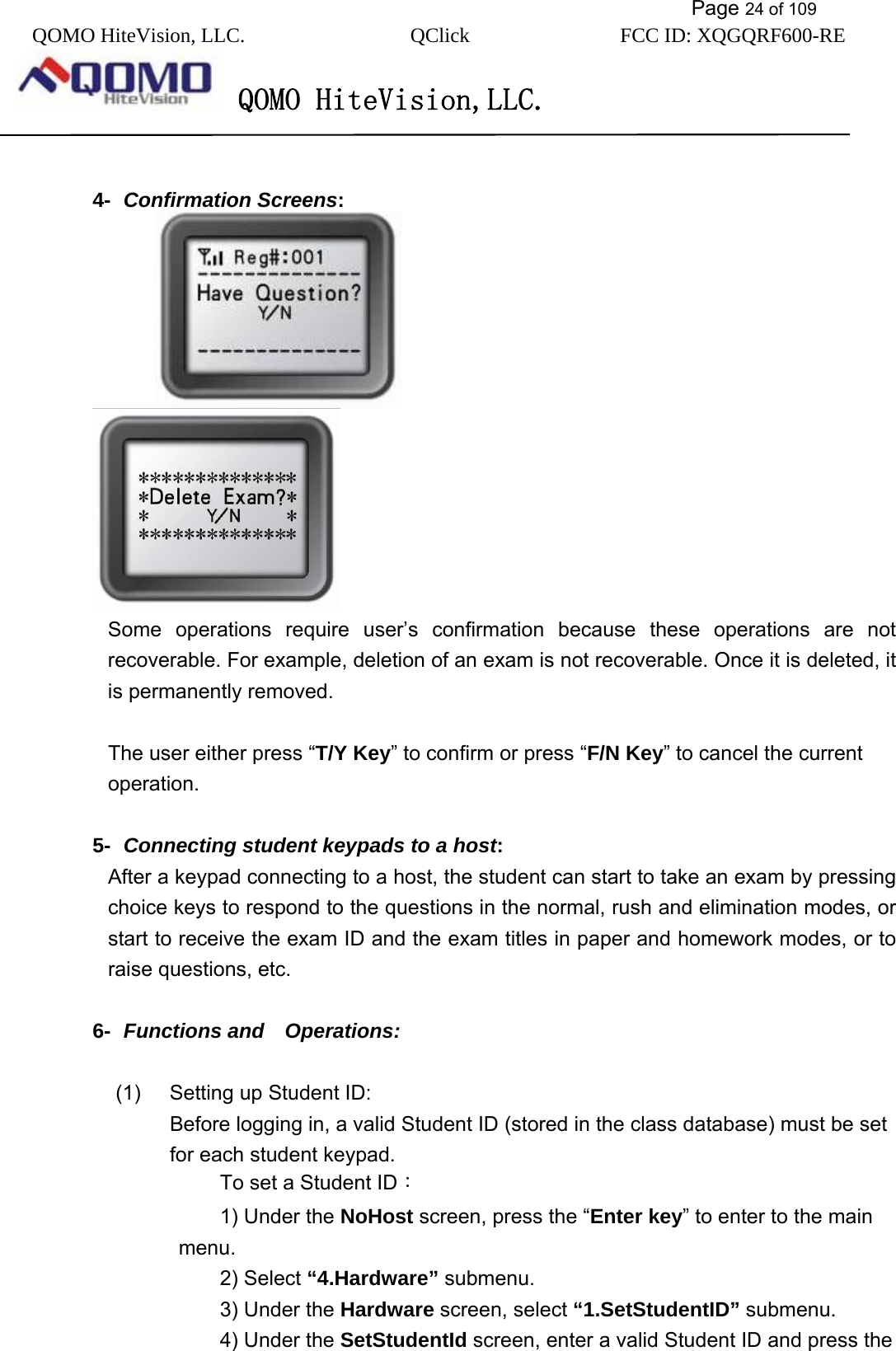           Page 24 of 109 QOMO HiteVision, LLC.  QClick        FCC ID: XQGQRF600-RE     QOMO HiteVision,LLC.    4-  Confirmation Screens:                                        Some operations require user’s confirmation because these operations are not recoverable. For example, deletion of an exam is not recoverable. Once it is deleted, it is permanently removed.  The user either press “T/Y Key” to confirm or press “F/N Key” to cancel the current operation.  5-  Connecting student keypads to a host: After a keypad connecting to a host, the student can start to take an exam by pressing choice keys to respond to the questions in the normal, rush and elimination modes, or start to receive the exam ID and the exam titles in paper and homework modes, or to raise questions, etc.  6-  Functions and  Operations:  (1)  Setting up Student ID: Before logging in, a valid Student ID (stored in the class database) must be set for each student keypad. To set a Student ID： 1) Under the NoHost screen, press the “Enter key” to enter to the main menu. 2) Select “4.Hardware” submenu. 3) Under the Hardware screen, select “1.SetStudentID” submenu. 4) Under the SetStudentId screen, enter a valid Student ID and press the 