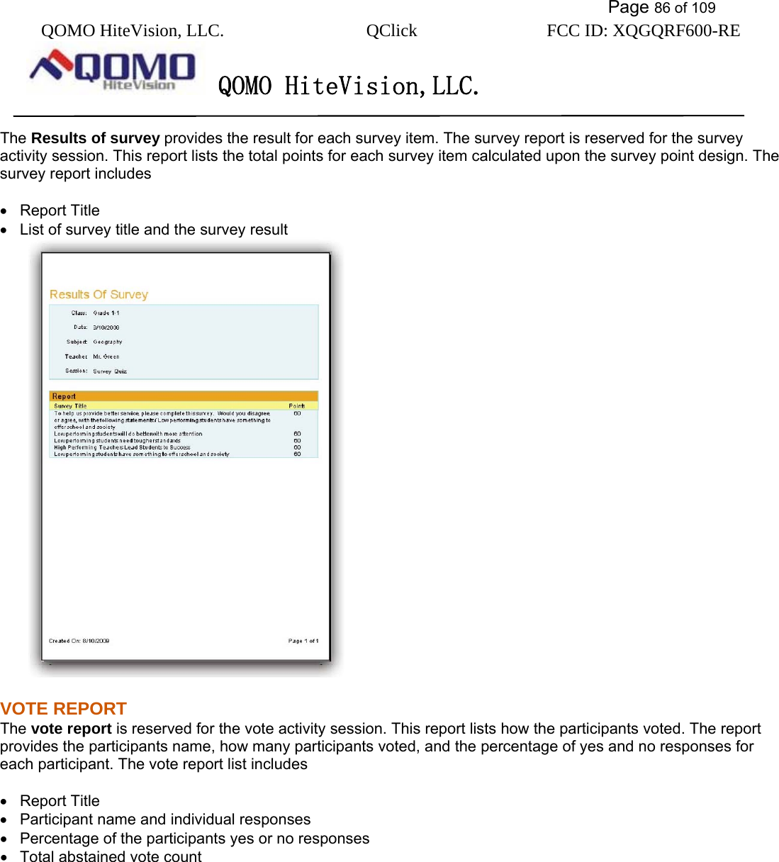           Page 86 of 109 QOMO HiteVision, LLC.  QClick        FCC ID: XQGQRF600-RE     QOMO HiteVision,LLC.   The Results of survey provides the result for each survey item. The survey report is reserved for the survey activity session. This report lists the total points for each survey item calculated upon the survey point design. The survey report includes  •  Report Title •   List of survey title and the survey result  VOTE REPORT   The vote report is reserved for the vote activity session. This report lists how the participants voted. The report provides the participants name, how many participants voted, and the percentage of yes and no responses for each participant. The vote report list includes  •  Report Title •   Participant name and individual responses •   Percentage of the participants yes or no responses   •   Total abstained vote count   