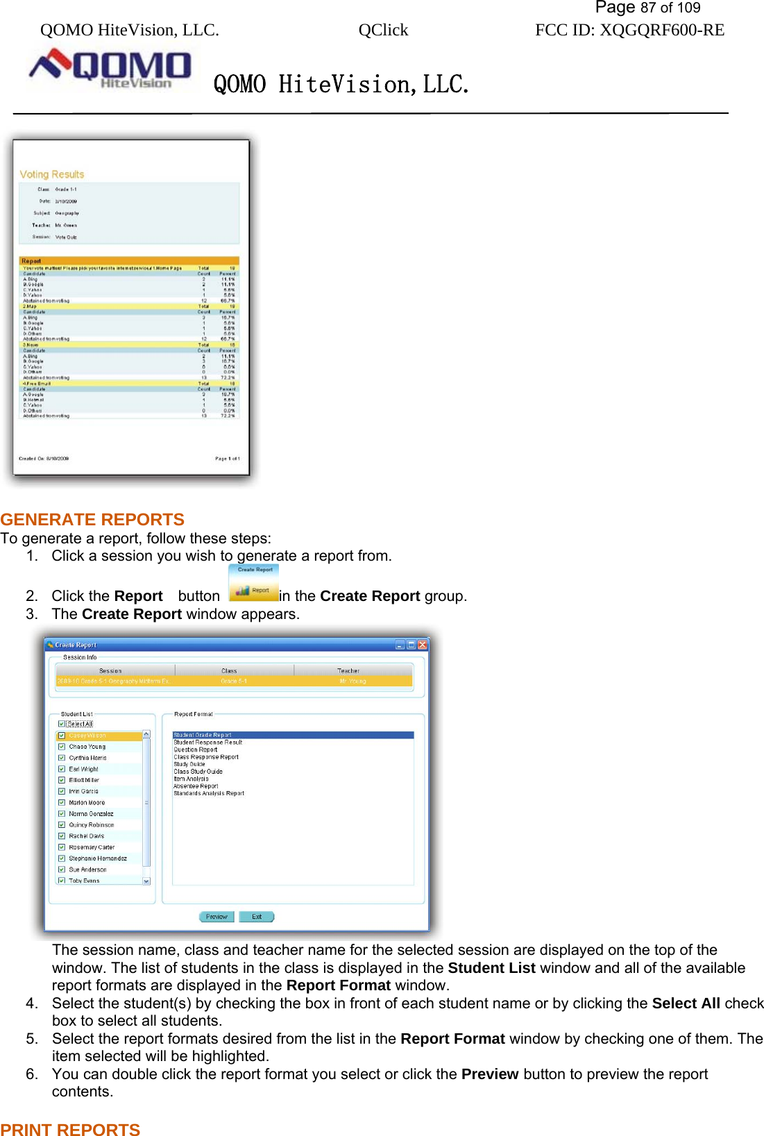           Page 87 of 109 QOMO HiteVision, LLC.  QClick        FCC ID: XQGQRF600-RE     QOMO HiteVision,LLC.    GENERATE REPORTS To generate a report, follow these steps: 1.  Click a session you wish to generate a report from. 2. Click the Report   button  in the Create Report group. 3. The Create Report window appears.    The session name, class and teacher name for the selected session are displayed on the top of the window. The list of students in the class is displayed in the Student List window and all of the available report formats are displayed in the Report Format window. 4.  Select the student(s) by checking the box in front of each student name or by clicking the Select All check box to select all students. 5.  Select the report formats desired from the list in the Report Format window by checking one of them. The item selected will be highlighted. 6.  You can double click the report format you select or click the Preview button to preview the report contents. PRINT REPORTS 