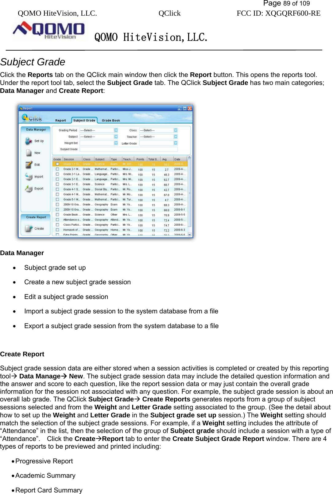           Page 89 of 109 QOMO HiteVision, LLC.  QClick        FCC ID: XQGQRF600-RE     QOMO HiteVision,LLC.   Subject Grade Click the Reports tab on the QClick main window then click the Report button. This opens the reports tool.   Under the report tool tab, select the Subject Grade tab. The QClick Subject Grade has two main categories; Data Manager and Create Report:  Data Manager •  Subject grade set up   •  Create a new subject grade session •  Edit a subject grade session •  Import a subject grade session to the system database from a file •  Export a subject grade session from the system database to a file  Create Report Subject grade session data are either stored when a session activities is completed or created by this reporting tool Data Manage New. The subject grade session data may include the detailed question information and the answer and score to each question, like the report session data or may just contain the overall grade information for the session not associated with any question. For example, the subject grade session is about an overall lab grade. The QClick Subject Grade Create Reports generates reports from a group of subject sessions selected and from the Weight and Letter Grade setting associated to the group. (See the detail about how to set up the Weight and Letter Grade in the Subject grade set up session.) The Weight setting should match the selection of the subject grade sessions. For example, if a Weight setting includes the attribute of “Attendance” in the list, then the selection of the group of Subject grade should include a session with a type of “Attendance”.  Click the CreateReport tab to enter the Create Subject Grade Report window. There are 4 types of reports to be previewed and printed including: • Progressive Report • Academic Summary • Report Card Summary 