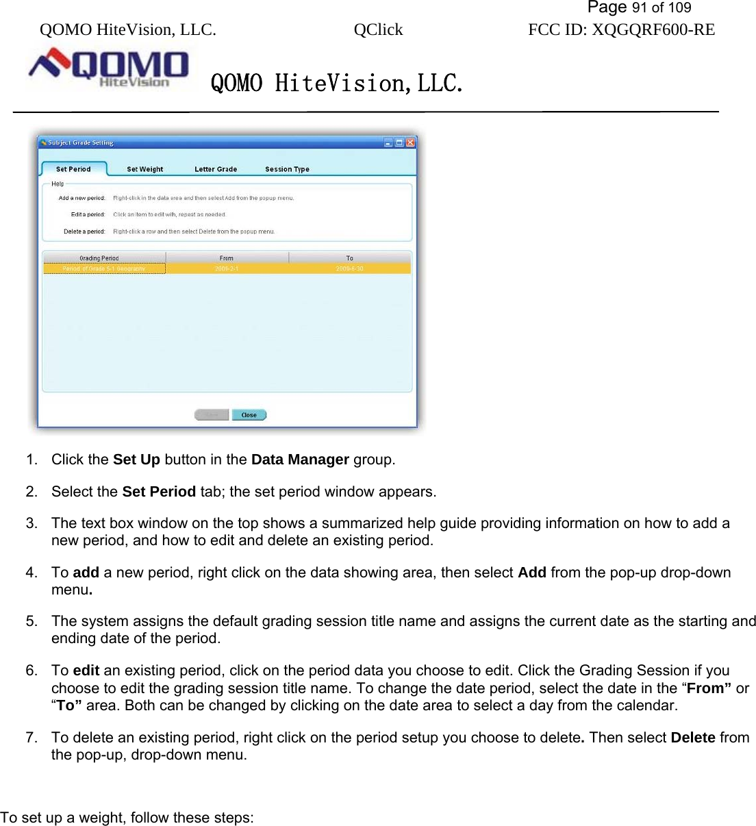           Page 91 of 109 QOMO HiteVision, LLC.  QClick        FCC ID: XQGQRF600-RE     QOMO HiteVision,LLC.    1. Click the Set Up button in the Data Manager group. 2. Select the Set Period tab; the set period window appears. 3.  The text box window on the top shows a summarized help guide providing information on how to add a new period, and how to edit and delete an existing period.   4. To add a new period, right click on the data showing area, then select Add from the pop-up drop-down menu. 5.  The system assigns the default grading session title name and assigns the current date as the starting and ending date of the period. 6. To edit an existing period, click on the period data you choose to edit. Click the Grading Session if you choose to edit the grading session title name. To change the date period, select the date in the “From” or “To” area. Both can be changed by clicking on the date area to select a day from the calendar. 7.  To delete an existing period, right click on the period setup you choose to delete. Then select Delete from the pop-up, drop-down menu.  To set up a weight, follow these steps: 