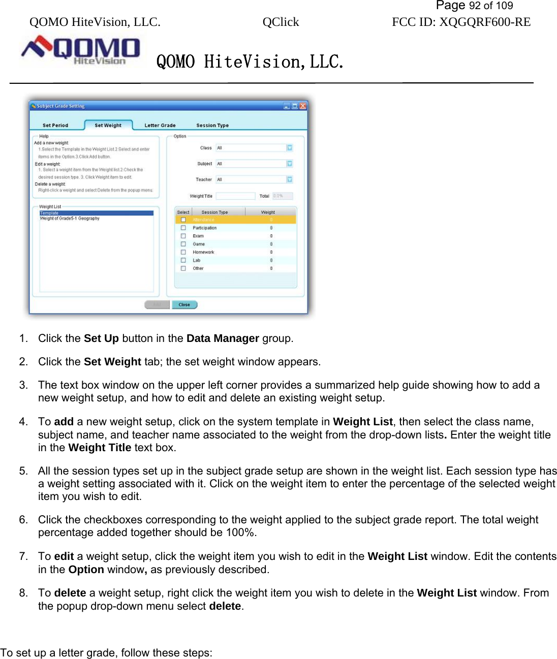           Page 92 of 109 QOMO HiteVision, LLC.  QClick        FCC ID: XQGQRF600-RE     QOMO HiteVision,LLC.    1. Click the Set Up button in the Data Manager group. 2. Click the Set Weight tab; the set weight window appears. 3.  The text box window on the upper left corner provides a summarized help guide showing how to add a new weight setup, and how to edit and delete an existing weight setup.   4. To add a new weight setup, click on the system template in Weight List, then select the class name, subject name, and teacher name associated to the weight from the drop-down lists. Enter the weight title in the Weight Title text box. 5.  All the session types set up in the subject grade setup are shown in the weight list. Each session type has a weight setting associated with it. Click on the weight item to enter the percentage of the selected weight item you wish to edit. 6.  Click the checkboxes corresponding to the weight applied to the subject grade report. The total weight percentage added together should be 100%. 7. To edit a weight setup, click the weight item you wish to edit in the Weight List window. Edit the contents in the Option window, as previously described. 8. To delete a weight setup, right click the weight item you wish to delete in the Weight List window. From the popup drop-down menu select delete.  To set up a letter grade, follow these steps: 