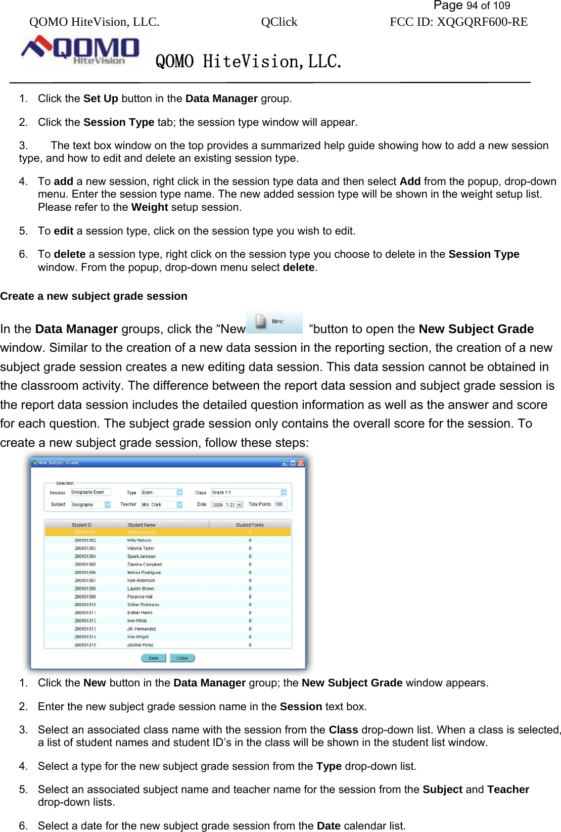           Page 94 of 109 QOMO HiteVision, LLC.  QClick        FCC ID: XQGQRF600-RE     QOMO HiteVision,LLC.   1. Click the Set Up button in the Data Manager group. 2. Click the Session Type tab; the session type window will appear. 3.  The text box window on the top provides a summarized help guide showing how to add a new session type, and how to edit and delete an existing session type.   4. To add a new session, right click in the session type data and then select Add from the popup, drop-down menu. Enter the session type name. The new added session type will be shown in the weight setup list. Please refer to the Weight setup session. 5. To edit a session type, click on the session type you wish to edit. 6. To delete a session type, right click on the session type you choose to delete in the Session Type window. From the popup, drop-down menu select delete. Create a new subject grade session In the Data Manager groups, click the “New   “button to open the New Subject Grade window. Similar to the creation of a new data session in the reporting section, the creation of a new subject grade session creates a new editing data session. This data session cannot be obtained in the classroom activity. The difference between the report data session and subject grade session is the report data session includes the detailed question information as well as the answer and score for each question. The subject grade session only contains the overall score for the session. To create a new subject grade session, follow these steps:  1. Click the New button in the Data Manager group; the New Subject Grade window appears. 2.  Enter the new subject grade session name in the Session text box. 3.  Select an associated class name with the session from the Class drop-down list. When a class is selected, a list of student names and student ID’s in the class will be shown in the student list window.   4.  Select a type for the new subject grade session from the Type drop-down list. 5.  Select an associated subject name and teacher name for the session from the Subject and Teacher drop-down lists. 6.  Select a date for the new subject grade session from the Date calendar list. 