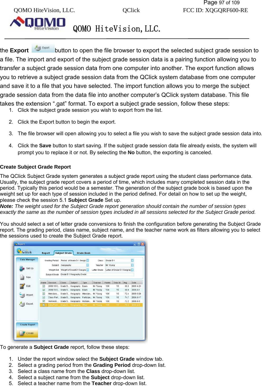           Page 97 of 109 QOMO HiteVision, LLC.  QClick        FCC ID: XQGQRF600-RE     QOMO HiteVision,LLC.   the Export  button to open the file browser to export the selected subject grade session to a file. The import and export of the subject grade session data is a pairing function allowing you to transfer a subject grade session data from one computer into another. The export function allows you to retrieve a subject grade session data from the QClick system database from one computer and save it to a file that you have selected. The import function allows you to merge the subject grade session data from the data file into another computer’s QClick system database. This file takes the extension “.gat” format. To export a subject grade session, follow these steps: 1.  Click the subject grade session you wish to export from the list. 2.  Click the Export button to begin the export. 3.  The file browser will open allowing you to select a file you wish to save the subject grade session data into. 4. Click the Save button to start saving. If the subject grade session data file already exists, the system will prompt you to replace it or not. By selecting the No button, the exporting is canceled. Create Subject Grade Report The QClick Subject Grade system generates a subject grade report using the student class performance data. Usually, the subject grade report covers a period of time, which includes many completed session data in the period. Typically this period would be a semester. The generation of the subject grade book is based upon the weight set up for each type of session included in the period defined. For detail on how to set up the weight, please check the session 5.1 Subject Grade Set up.   Note: The weight used for the Subject Grade report generation should contain the number of session types exactly the same as the number of session types included in all sessions selected for the Subject Grade period.   You should select a set of letter grade conversions to finish the configuration before generating the Subject Grade report. The grading period, class name, subject name, and the teacher name work as filters allowing you to select the sessions used to create the Subject Grade report.  To generate a Subject Grade report, follow these steps:  1.  Under the report window select the Subject Grade window tab. 2.  Select a grading period from the Grading Period drop-down list. 3.  Select a class name from the Class drop-down list. 4.  Select a subject name from the Subject drop-down list. 5.  Select a teacher name from the Teacher drop-down list. 