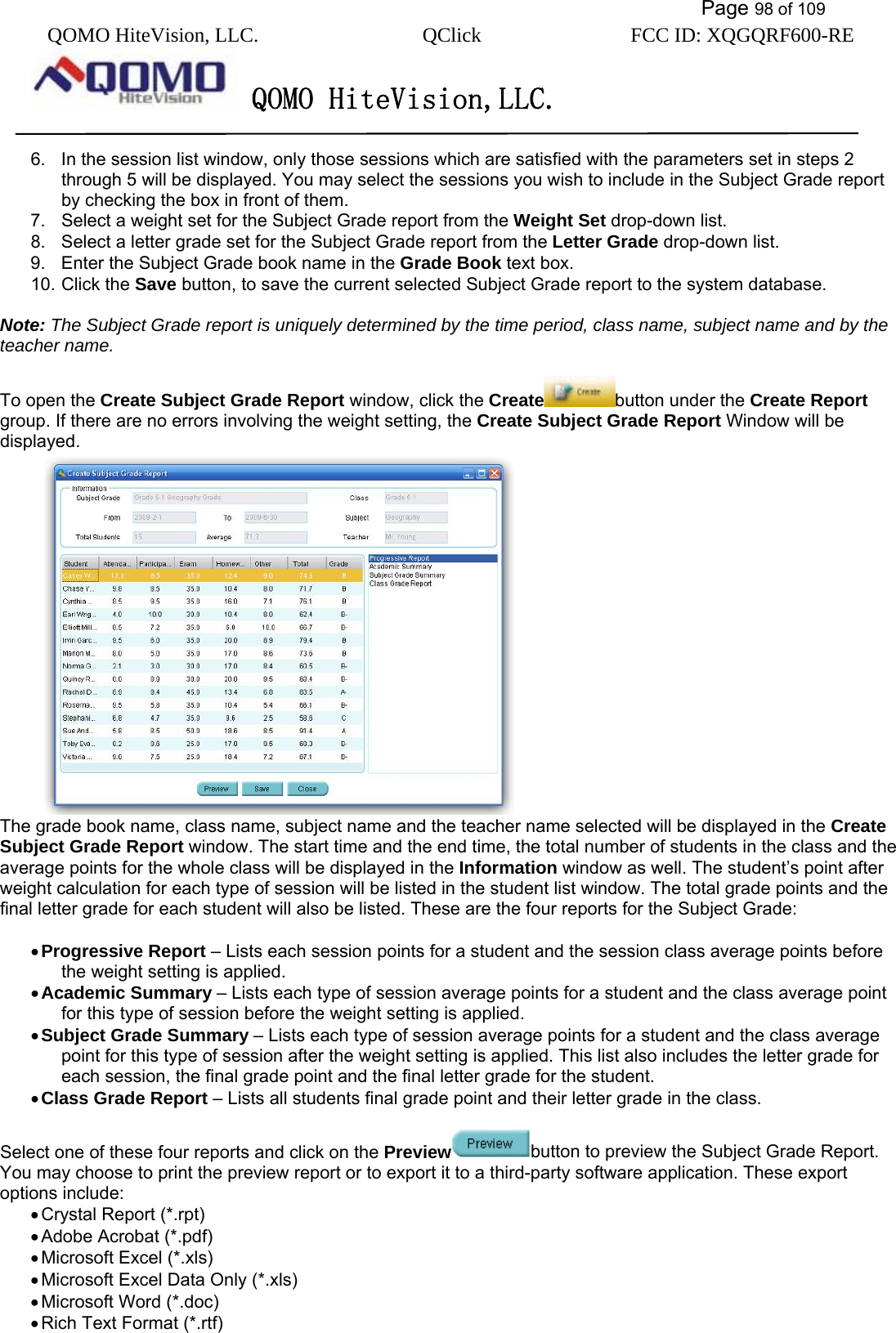           Page 98 of 109 QOMO HiteVision, LLC.  QClick        FCC ID: XQGQRF600-RE     QOMO HiteVision,LLC.   6.  In the session list window, only those sessions which are satisfied with the parameters set in steps 2 through 5 will be displayed. You may select the sessions you wish to include in the Subject Grade report by checking the box in front of them. 7.  Select a weight set for the Subject Grade report from the Weight Set drop-down list. 8.  Select a letter grade set for the Subject Grade report from the Letter Grade drop-down list. 9.  Enter the Subject Grade book name in the Grade Book text box. 10. Click the Save button, to save the current selected Subject Grade report to the system database.  Note: The Subject Grade report is uniquely determined by the time period, class name, subject name and by the teacher name.  To open the Create Subject Grade Report window, click the Create button under the Create Report group. If there are no errors involving the weight setting, the Create Subject Grade Report Window will be displayed.   The grade book name, class name, subject name and the teacher name selected will be displayed in the Create Subject Grade Report window. The start time and the end time, the total number of students in the class and the average points for the whole class will be displayed in the Information window as well. The student’s point after weight calculation for each type of session will be listed in the student list window. The total grade points and the final letter grade for each student will also be listed. These are the four reports for the Subject Grade:  • Progressive Report – Lists each session points for a student and the session class average points before the weight setting is applied.   • Academic Summary – Lists each type of session average points for a student and the class average point for this type of session before the weight setting is applied. • Subject Grade Summary – Lists each type of session average points for a student and the class average point for this type of session after the weight setting is applied. This list also includes the letter grade for each session, the final grade point and the final letter grade for the student. • Class Grade Report – Lists all students final grade point and their letter grade in the class.  Select one of these four reports and click on the Preview button to preview the Subject Grade Report. You may choose to print the preview report or to export it to a third-party software application. These export options include: • Crystal Report (*.rpt) • Adobe Acrobat (*.pdf) • Microsoft Excel (*.xls) • Microsoft Excel Data Only (*.xls) • Microsoft Word (*.doc) • Rich Text Format (*.rtf)  