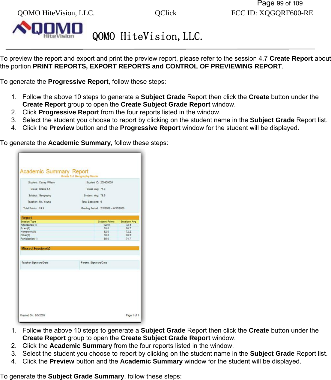           Page 99 of 109 QOMO HiteVision, LLC.  QClick        FCC ID: XQGQRF600-RE     QOMO HiteVision,LLC.   To preview the report and export and print the preview report, please refer to the session 4.7 Create Report about the portion PRINT REPORTS, EXPORT REPORTS and CONTROL OF PREVIEWING REPORT.  To generate the Progressive Report, follow these steps:  1.  Follow the above 10 steps to generate a Subject Grade Report then click the Create button under the Create Report group to open the Create Subject Grade Report window. 2. Click Progressive Report from the four reports listed in the window. 3.  Select the student you choose to report by clicking on the student name in the Subject Grade Report list. 4. Click the Preview button and the Progressive Report window for the student will be displayed.  To generate the Academic Summary, follow these steps:  1.  Follow the above 10 steps to generate a Subject Grade Report then click the Create button under the Create Report group to open the Create Subject Grade Report window. 2. Click the Academic Summary from the four reports listed in the window. 3.  Select the student you choose to report by clicking on the student name in the Subject Grade Report list. 4. Click the Preview button and the Academic Summary window for the student will be displayed.  To generate the Subject Grade Summary, follow these steps: 