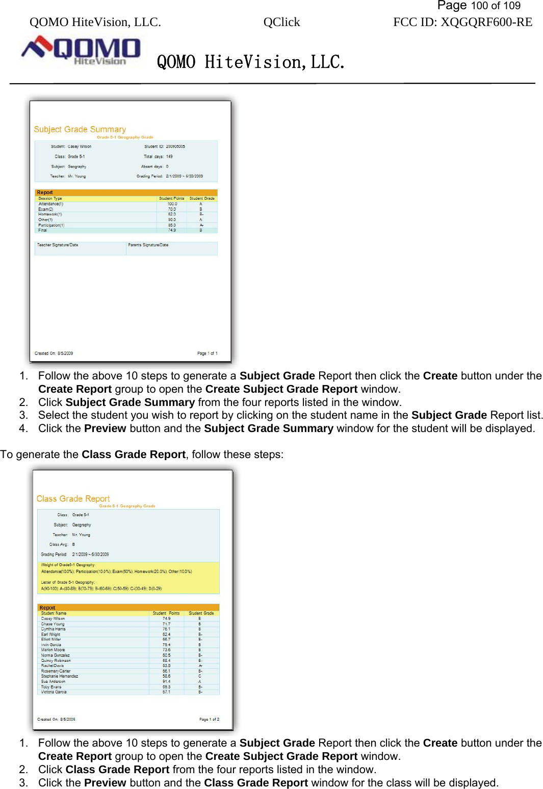           Page 100 of 109 QOMO HiteVision, LLC.  QClick        FCC ID: XQGQRF600-RE     QOMO HiteVision,LLC.    1.  Follow the above 10 steps to generate a Subject Grade Report then click the Create button under the Create Report group to open the Create Subject Grade Report window. 2. Click Subject Grade Summary from the four reports listed in the window. 3.  Select the student you wish to report by clicking on the student name in the Subject Grade Report list. 4. Click the Preview button and the Subject Grade Summary window for the student will be displayed.  To generate the Class Grade Report, follow these steps:  1.  Follow the above 10 steps to generate a Subject Grade Report then click the Create button under the Create Report group to open the Create Subject Grade Report window. 2. Click Class Grade Report from the four reports listed in the window. 3. Click the Preview button and the Class Grade Report window for the class will be displayed.  