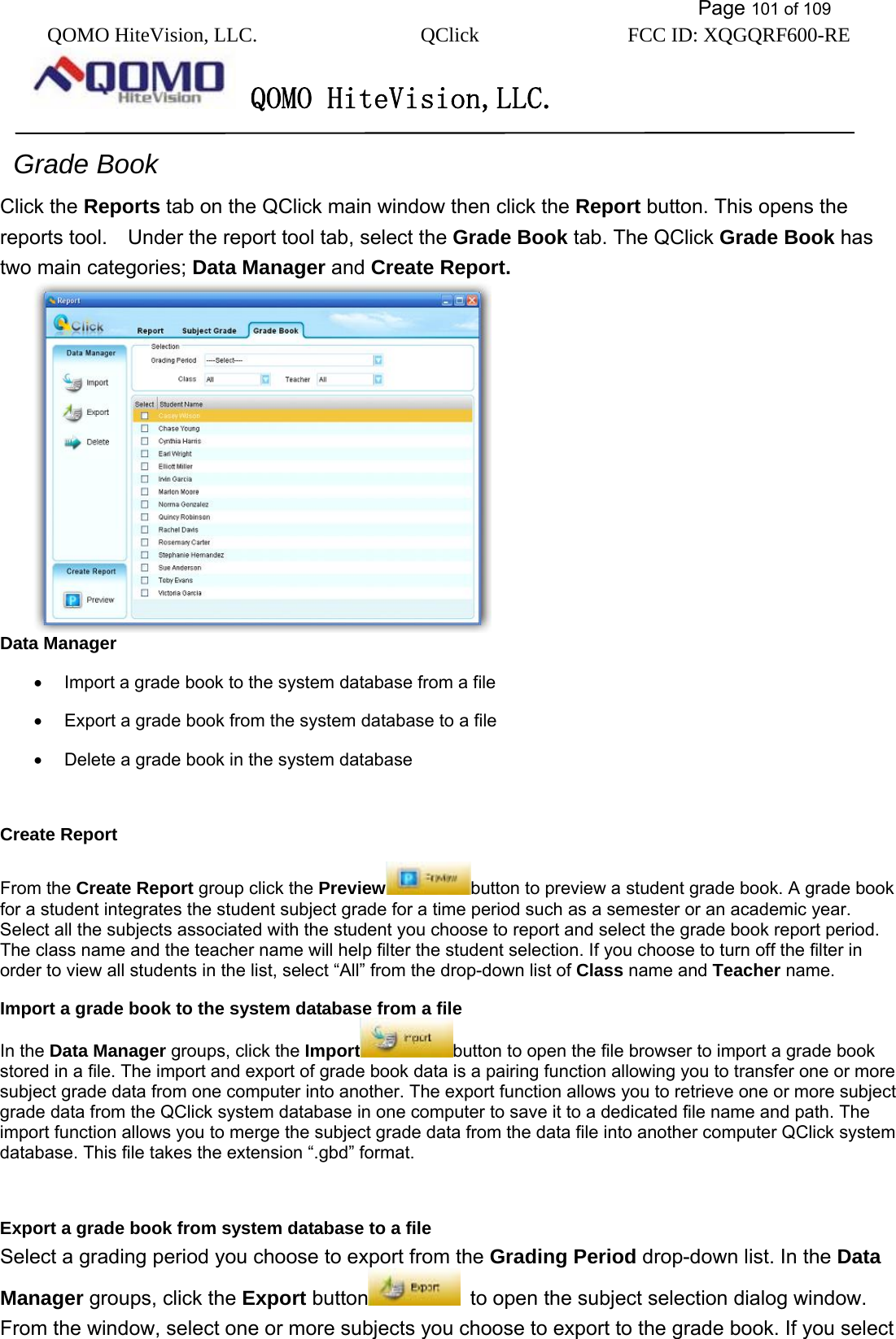           Page 101 of 109 QOMO HiteVision, LLC.  QClick        FCC ID: XQGQRF600-RE     QOMO HiteVision,LLC.    Grade Book Click the Reports tab on the QClick main window then click the Report button. This opens the reports tool.    Under the report tool tab, select the Grade Book tab. The QClick Grade Book has two main categories; Data Manager and Create Report.  Data Manager •  Import a grade book to the system database from a file   •  Export a grade book from the system database to a file •  Delete a grade book in the system database  Create Report From the Create Report group click the Preview button to preview a student grade book. A grade book for a student integrates the student subject grade for a time period such as a semester or an academic year. Select all the subjects associated with the student you choose to report and select the grade book report period. The class name and the teacher name will help filter the student selection. If you choose to turn off the filter in order to view all students in the list, select “All” from the drop-down list of Class name and Teacher name. Import a grade book to the system database from a file In the Data Manager groups, click the Import button to open the file browser to import a grade book stored in a file. The import and export of grade book data is a pairing function allowing you to transfer one or more subject grade data from one computer into another. The export function allows you to retrieve one or more subject grade data from the QClick system database in one computer to save it to a dedicated file name and path. The import function allows you to merge the subject grade data from the data file into another computer QClick system database. This file takes the extension “.gbd” format.    Export a grade book from system database to a file Select a grading period you choose to export from the Grading Period drop-down list. In the Data Manager groups, click the Export button   to open the subject selection dialog window. From the window, select one or more subjects you choose to export to the grade book. If you select 